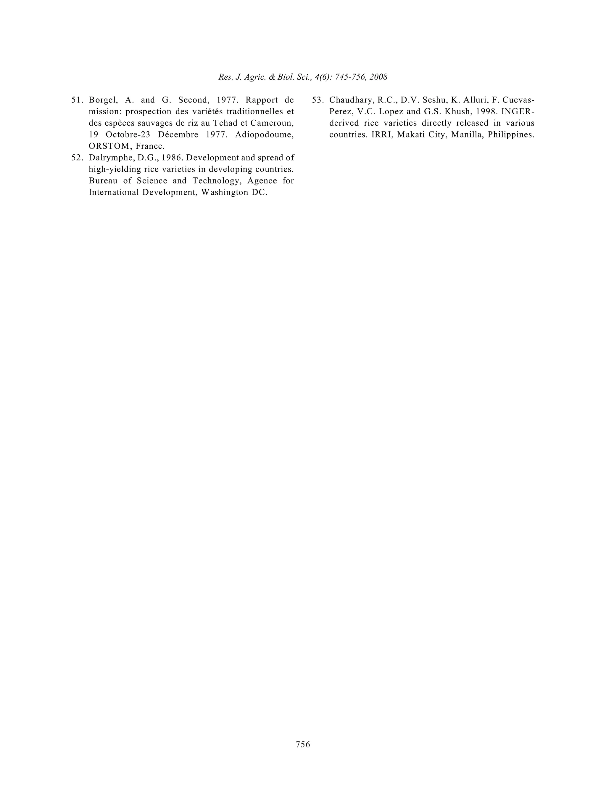 Res. J. Agric. & Biol. Sci., 4(6): 745-756, 2008
756
51. Borgel, A. and G. Second, 1977. Rapport de
mission: prospection des variétés traditionnelles et
des espèces sauvages de riz au Tchad et Cameroun,
19 Octobre-23 Décembre 1977. Adiopodoume,
ORSTOM, France.
52. Dalrymphe, D.G., 1986. Development and spread of
high-yielding rice varieties in developing countries.
Bureau of Science and Technology, Agence for
International Development, Washington DC.
53. Chaudhary, R.C., D.V. Seshu, K. Alluri, F. Cuevas-
Perez, V.C. Lopez and G.S. Khush, 1998. INGER-
derived rice varieties directly released in various
countries. IRRI, Makati City, Manilla, Philippines.
 