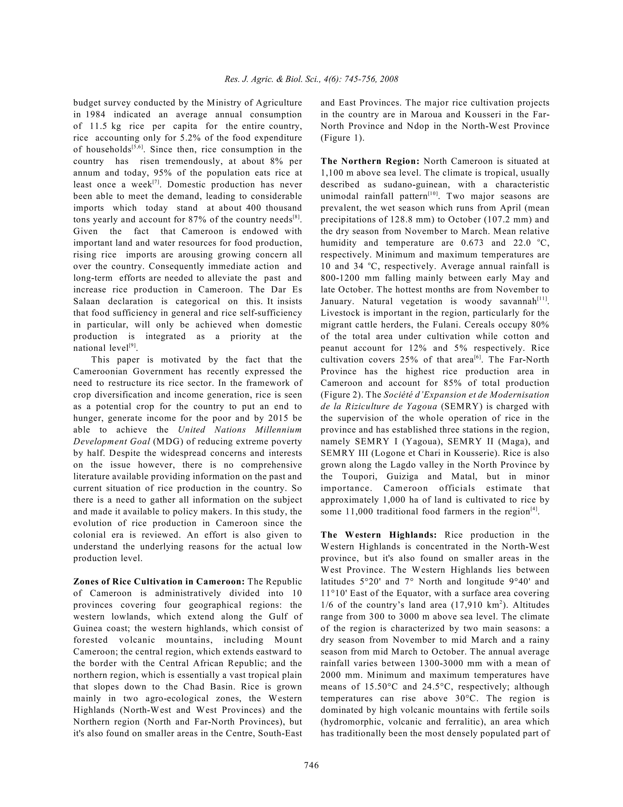 Res. J. Agric. & Biol. Sci., 4(6): 745-756, 2008
746
budget survey conducted by the Ministry of Agriculture
in 1984 indicated an average annual consumption
of 11.5 kg rice per capita for the entire country,
rice accounting only for 5.2% of the food expenditure
of households . Since then, rice consumption in the
[5,6]
country has risen tremendously, at about 8% per
annum and today, 95% of the population eats rice at
least once a week . Domestic production has never
[7]
been able to meet the demand, leading to considerable
imports which today stand at about 400 thousand
tons yearly and account for 87% of the country needs .
[8]
Given the fact that Cameroon is endowed with
important land and water resources for food production,
rising rice imports are arousing growing concern all
over the country. Consequently immediate action and
long-term efforts are needed to alleviate the past and
increase rice production in Cameroon. The Dar Es
Salaan declaration is categorical on this. It insists
that food sufficiency in general and rice self-sufficiency
in particular, will only be achieved when domestic
production is integrated as a priority at the
national level .
[9]
This paper is motivated by the fact that the
Cameroonian Government has recently expressed the
need to restructure its rice sector. In the framework of
crop diversification and income generation, rice is seen
as a potential crop for the country to put an end to
hunger, generate income for the poor and by 2015 be
able to achieve the United Nations Millennium
Development Goal (MDG) of reducing extreme poverty
by half. Despite the widespread concerns and interests
on the issue however, there is no comprehensive
literature available providing information on the past and
current situation of rice production in the country. So
there is a need to gather all information on the subject
and made it available to policy makers. In this study, the
evolution of rice production in Cameroon since the
colonial era is reviewed. An effort is also given to
understand the underlying reasons for the actual low
production level.
Zones of Rice Cultivation in Cameroon: The Republic
of Cameroon is administratively divided into 10
provinces covering four geographical regions: the
western lowlands, which extend along the Gulf of
Guinea coast; the western highlands, which consist of
forested volcanic mountains, including Mount
Cameroon; the central region, which extends eastward to
the border with the Central African Republic; and the
northern region, which is essentially a vast tropical plain
that slopes down to the Chad Basin. Rice is grown
mainly in two agro-ecological zones, the Western
Highlands (North-West and West Provinces) and the
Northern region (North and Far-North Provinces), but
it's also found on smaller areas in the Centre, South-East
and East Provinces. The major rice cultivation projects
in the country are in Maroua and Kousseri in the Far-
North Province and Ndop in the North-West Province
(Figure 1).
The Northern Region: North Cameroon is situated at
1,100 m above sea level. The climate is tropical, usually
described as sudano-guinean, with a characteristic
unimodal rainfall pattern . Two major seasons are
[10]
prevalent, the wet season which runs from April (mean
precipitations of 128.8 mm) to October (107.2 mm) and
the dry season from November to March. Mean relative
humidity and temperature are 0.673 and 22.0 C,
o
respectively. Minimum and maximum temperatures are
10 and 34 C, respectively. Average annual rainfall is
o
800-1200 mm falling mainly between early May and
late October. The hottest months are from November to
January. Natural vegetation is woody savannah .
[11]
Livestock is important in the region, particularly for the
migrant cattle herders, the Fulani. Cereals occupy 80%
of the total area under cultivation while cotton and
peanut account for 12% and 5% respectively. Rice
cultivation covers 25% of that area . The Far-North
[6]
Province has the highest rice production area in
Cameroon and account for 85% of total production
(Figure 2). The Société d’Expansion et de Modernisation
de la Riziculture de Yagoua (SEMRY) is charged with
the supervision of the whole operation of rice in the
province and has established three stations in the region,
namely SEMRY I (Yagoua), SEMRY II (Maga), and
SEMRY III (Logone et Chari in Kousserie). Rice is also
grown along the Lagdo valley in the North Province by
the Toupori, Guiziga and Matal, but in minor
importance. Cameroon officials estimate that
approximately 1,000 ha of land is cultivated to rice by
some 11,000 traditional food farmers in the region .
[4]
The Western Highlands: Rice production in the
Western Highlands is concentrated in the North-West
province, but it's also found on smaller areas in the
West Province. The Western Highlands lies between
latitudes 5°20' and 7° North and longitude 9°40' and
11°10' East of the Equator, with a surface area covering
1/6 of the country’s land area (17,910 km ). Altitudes
2
range from 300 to 3000 m above sea level. The climate
of the region is characterized by two main seasons: a
dry season from November to mid March and a rainy
season from mid March to October. The annual average
rainfall varies between 1300-3000 mm with a mean of
2000 mm. Minimum and maximum temperatures have
means of 15.50°C and 24.5°C, respectively; although
temperatures can rise above 30°C. The region is
dominated by high volcanic mountains with fertile soils
(hydromorphic, volcanic and ferralitic), an area which
has traditionally been the most densely populated part of
 
