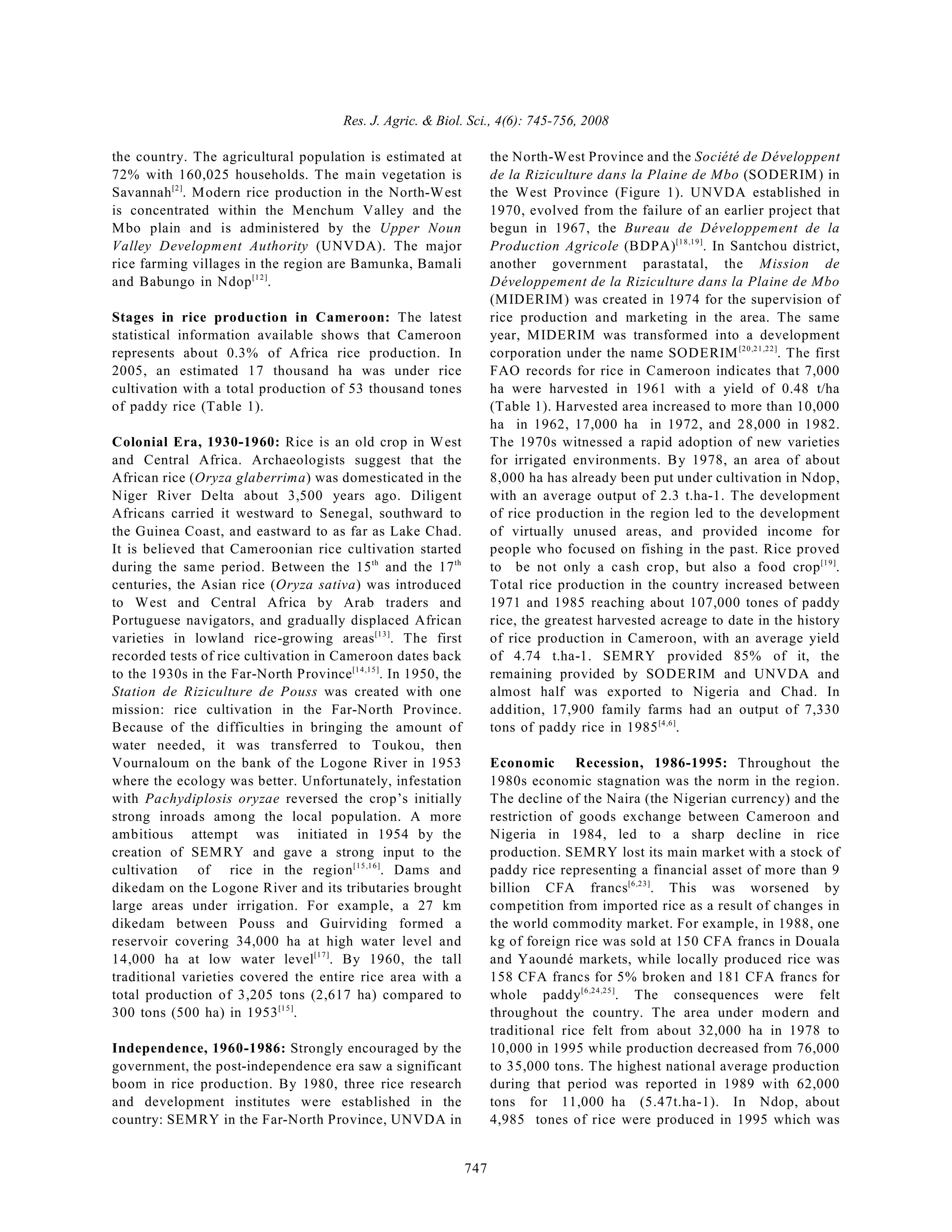 Res. J. Agric. & Biol. Sci., 4(6): 745-756, 2008
747
the country. The agricultural population is estimated at
72% with 160,025 households. The main vegetation is
Savannah . Modern rice production in the North-West
[2]
is concentrated within the Menchum Valley and the
Mbo plain and is administered by the Upper Noun
Valley Development Authority (UNVDA). The major
rice farming villages in the region are Bamunka, Bamali
and Babungo in Ndop .
[12]
Stages in rice production in Cameroon: The latest
statistical information available shows that Cameroon
represents about 0.3% of Africa rice production. In
2005, an estimated 17 thousand ha was under rice
cultivation with a total production of 53 thousand tones
of paddy rice (Table 1).
Colonial Era, 1930-1960: Rice is an old crop in West
and Central Africa. Archaeologists suggest that the
African rice (Oryza glaberrima) was domesticated in the
Niger River Delta about 3,500 years ago. Diligent
Africans carried it westward to Senegal, southward to
the Guinea Coast, and eastward to as far as Lake Chad.
It is believed that Cameroonian rice cultivation started
during the same period. Between the 15 and the 17
th th
centuries, the Asian rice (Oryza sativa) was introduced
to West and Central Africa by Arab traders and
Portuguese navigators, and gradually displaced African
varieties in lowland rice-growing areas . The first
[13]
recorded tests of rice cultivation in Cameroon dates back
to the 1930s in the Far-North Province . In 1950, the
[14,15]
Station de Riziculture de Pouss was created with one
mission: rice cultivation in the Far-North Province.
Because of the difficulties in bringing the amount of
water needed, it was transferred to Toukou, then
Vournaloum on the bank of the Logone River in 1953
where the ecology was better. Unfortunately, infestation
with Pachydiplosis oryzae reversed the crop’s initially
strong inroads among the local population. A more
ambitious attempt was initiated in 1954 by the
creation of SEMRY and gave a strong input to the
cultivation of rice in the region . Dams and
[15,16]
dikedam on the Logone River and its tributaries brought
large areas under irrigation. For example, a 27 km
dikedam between Pouss and Guirviding formed a
reservoir covering 34,000 ha at high water level and
14,000 ha at low water level . By 1960, the tall
[17]
traditional varieties covered the entire rice area with a
total production of 3,205 tons (2,617 ha) compared to
300 tons (500 ha) in 1953 .
[15]
Independence, 1960-1986: Strongly encouraged by the
government, the post-independence era saw a significant
boom in rice production. By 1980, three rice research
and development institutes were established in the
country: SEMRY in the Far-North Province, UNVDA in
the North-West Province and the Société de Développent
de la Riziculture dans la Plaine de Mbo (SODERIM) in
the West Province (Figure 1). UNVDA established in
1970, evolved from the failure of an earlier project that
begun in 1967, the Bureau de Développement de la
Production Agricole (BDPA) . In Santchou district,
[18,19]
another government parastatal, the Mission de
Développement de la Riziculture dans la Plaine de Mbo
(MIDERIM) was created in 1974 for the supervision of
rice production and marketing in the area. The same
year, MIDERIM was transformed into a development
corporation under the name SODERIM . The first
[20,21,22]
FAO records for rice in Cameroon indicates that 7,000
ha were harvested in 1961 with a yield of 0.48 t/ha
(Table 1). Harvested area increased to more than 10,000
ha in 1962, 17,000 ha in 1972, and 28,000 in 1982.
The 1970s witnessed a rapid adoption of new varieties
for irrigated environments. By 1978, an area of about
8,000 ha has already been put under cultivation in Ndop,
with an average output of 2.3 t.ha-1. The development
of rice production in the region led to the development
of virtually unused areas, and provided income for
people who focused on fishing in the past. Rice proved
to be not only a cash crop, but also a food crop .
[19]
Total rice production in the country increased between
1971 and 1985 reaching about 107,000 tones of paddy
rice, the greatest harvested acreage to date in the history
of rice production in Cameroon, with an average yield
of 4.74 t.ha-1. SEMRY provided 85% of it, the
remaining provided by SODERIM and UNVDA and
almost half was exported to Nigeria and Chad. In
addition, 17,900 family farms had an output of 7,330
tons of paddy rice in 1985 .
[4,6]
Economic Recession, 1986-1995: Throughout the
1980s economic stagnation was the norm in the region.
The decline of the Naira (the Nigerian currency) and the
restriction of goods exchange between Cameroon and
Nigeria in 1984, led to a sharp decline in rice
production. SEMRY lost its main market with a stock of
paddy rice representing a financial asset of more than 9
billion CFA francs . This was worsened by
[6,23]
competition from imported rice as a result of changes in
the world commodity market. For example, in 1988, one
kg of foreign rice was sold at 150 CFA francs in Douala
and Yaoundé markets, while locally produced rice was
158 CFA francs for 5% broken and 181 CFA francs for
whole paddy . The consequences were felt
[6,24,25]
throughout the country. The area under modern and
traditional rice felt from about 32,000 ha in 1978 to
10,000 in 1995 while production decreased from 76,000
to 35,000 tons. The highest national average production
during that period was reported in 1989 with 62,000
tons for 11,000 ha (5.47t.ha-1). In Ndop, about
4,985 tones of rice were produced in 1995 which was
 