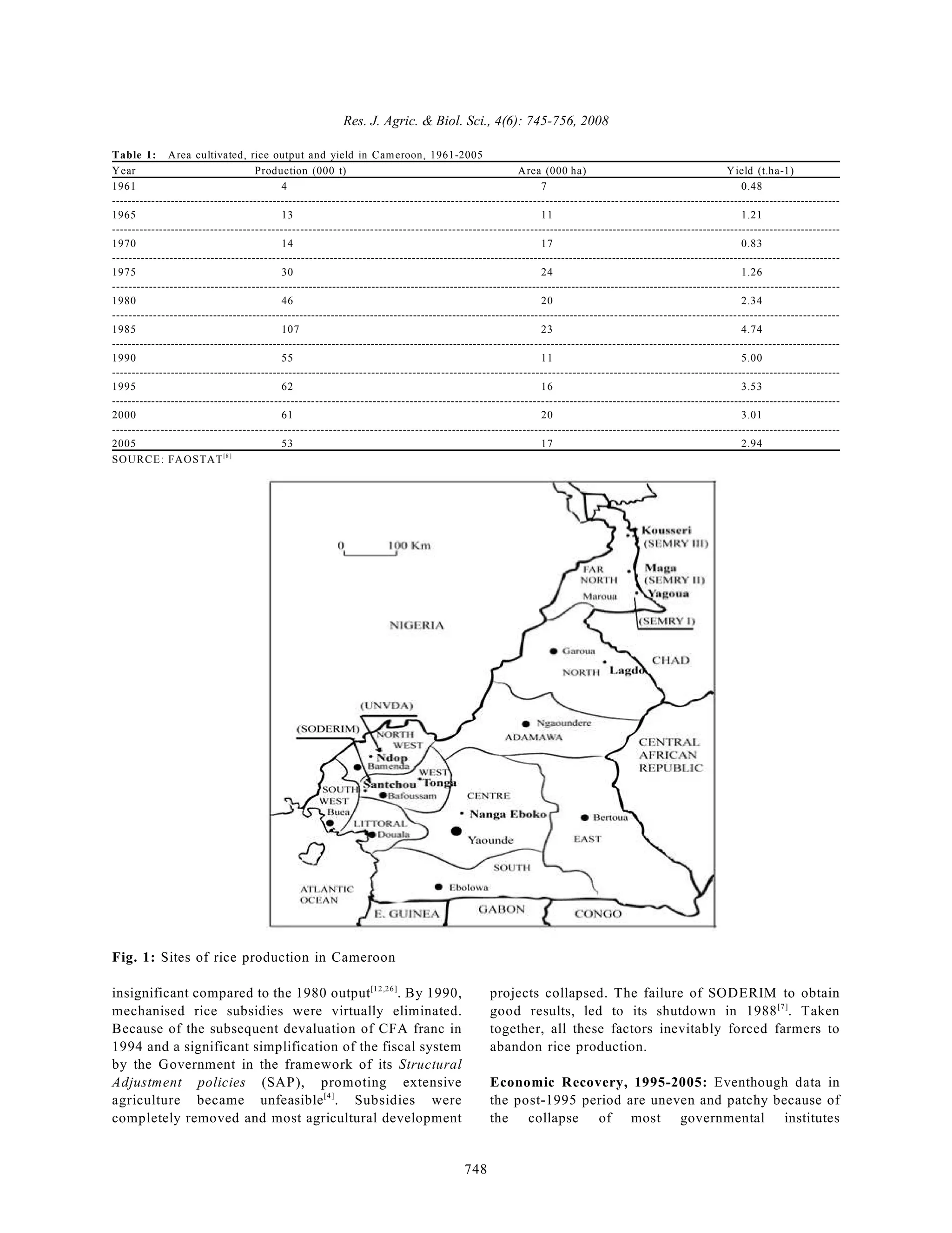 Res. J. Agric. & Biol. Sci., 4(6): 745-756, 2008
748
Table 1: Area cultivated, rice output and yield in Cameroon, 1961-2005
Year Production (000 t) Area (000 ha) Yield (t.ha-1)
1961 4 7 0.48
--------------------------------------------------------------------------------------------------------------------------------------------------------------------------------------
1965 13 11 1.21
--------------------------------------------------------------------------------------------------------------------------------------------------------------------------------------
1970 14 17 0.83
--------------------------------------------------------------------------------------------------------------------------------------------------------------------------------------
1975 30 24 1.26
--------------------------------------------------------------------------------------------------------------------------------------------------------------------------------------
1980 46 20 2.34
--------------------------------------------------------------------------------------------------------------------------------------------------------------------------------------
1985 107 23 4.74
--------------------------------------------------------------------------------------------------------------------------------------------------------------------------------------
1990 55 11 5.00
--------------------------------------------------------------------------------------------------------------------------------------------------------------------------------------
1995 62 16 3.53
--------------------------------------------------------------------------------------------------------------------------------------------------------------------------------------
2000 61 20 3.01
--------------------------------------------------------------------------------------------------------------------------------------------------------------------------------------
2005 53 17 2.94
SOURCE: FAOSTAT[8]
Fig. 1: Sites of rice production in Cameroon
insignificant compared to the 1980 output . By 1990,
[12,26]
mechanised rice subsidies were virtually eliminated.
Because of the subsequent devaluation of CFA franc in
1994 and a significant simplification of the fiscal system
by the Government in the framework of its Structural
Adjustment policies (SAP), promoting extensive
agriculture became unfeasible . Subsidies were
[4]
completely removed and most agricultural development
projects collapsed. The failure of SODERIM to obtain
good results, led to its shutdown in 1988 . Taken
[7]
together, all these factors inevitably forced farmers to
abandon rice production.
Economic Recovery, 1995-2005: Eventhough data in
the post-1995 period are uneven and patchy because of
the collapse of most governmental institutes
 