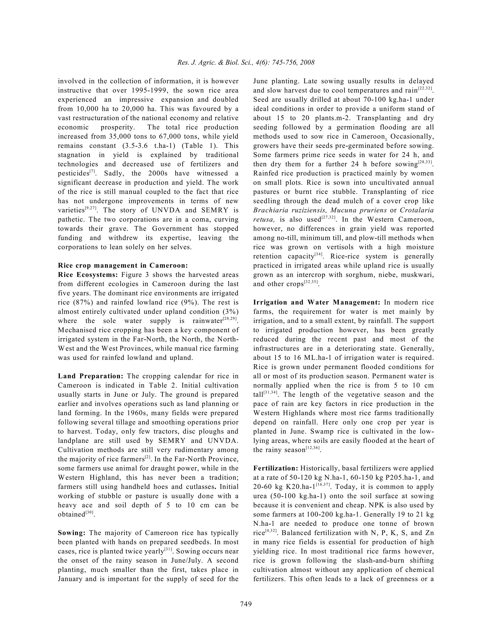 Res. J. Agric. & Biol. Sci., 4(6): 745-756, 2008
749
involved in the collection of information, it is however
instructive that over 1995-1999, the sown rice area
experienced an impressive expansion and doubled
from 10,000 ha to 20,000 ha. This was favoured by a
vast restructuration of the national economy and relative
economic prosperity. The total rice production
increased from 35,000 tons to 67,000 tons, while yield
remains constant (3.5-3.6 t.ha-1) (Table 1). This
stagnation in yield is explained by traditional
technologies and decreased use of fertilizers and
pesticides . Sadly, the 2000s have witnessed a
[7]
significant decrease in production and yield. The work
of the rice is still manual coupled to the fact that rice
has not undergone improvements in terms of new
varieties . The story of UNVDA and SEMRY is
[9,27]
pathetic. The two corporations are in a coma, curving
towards their grave. The Government has stopped
funding and withdrew its expertise, leaving the
corporations to lean solely on her selves.
Rice crop management in Cameroon:
Rice Ecosystems: Figure 3 shows the harvested areas
from different ecologies in Cameroon during the last
five years. The dominant rice environments are irrigated
rice (87%) and rainfed lowland rice (9%). The rest is
almost entirely cultivated under upland condition (3%)
where the sole water supply is rainwater .
[28,29]
Mechanised rice cropping has been a key component of
irrigated system in the Far-North, the North, the North-
West and the West Provinces, while manual rice farming
was used for rainfed lowland and upland.
Land Preparation: The cropping calendar for rice in
Cameroon is indicated in Table 2. Initial cultivation
usually starts in June or July. The ground is prepared
earlier and involves operations such as land planning or
land forming. In the 1960s, many fields were prepared
following several tillage and smoothing operations prior
to harvest. Today, only few tractors, disc ploughs and
landplane are still used by SEMRY and UNVDA.
Cultivation methods are still very rudimentary among
the majority of rice farmers . In the Far-North Province,
[2]
some farmers use animal for draught power, while in the
Western Highland, this has never been a tradition;
farmers still using handheld hoes and cutlasses. Initial
working of stubble or pasture is usually done with a
heavy ace and soil depth of 5 to 10 cm can be
obtained .
[30]
Sowing: The majority of Cameroon rice has typically
been planted with hands on prepared seedbeds. In most
cases, rice is planted twice yearly . Sowing occurs near
[31]
the onset of the rainy season in June/July. A second
planting, much smaller than the first, takes place in
January and is important for the supply of seed for the
June planting. Late sowing usually results in delayed
and slow harvest due to cool temperatures and rain .
[22,32]
Seed are usually drilled at about 70-100 kg.ha-1 under
ideal conditions in order to provide a uniform stand of
about 15 to 20 plants.m-2. Transplanting and dry
seeding followed by a germination flooding are all
methods used to sow rice in Cameroon. Occasionally,
growers have their seeds pre-germinated before sowing.
Some farmers prime rice seeds in water for 24 h, and
then dry them for a further 24 h before sowing .
[28,33]
Rainfed rice production is practiced mainly by women
on small plots. Rice is sown into uncultivated annual
pastures or burnt rice stubble. Transplanting of rice
seedling through the dead mulch of a cover crop like
Brachiaria ruziziensis, Mucuna pruriens or Crotalaria
retusa, is also used . In the Western Cameroon,
[27,32]
however, no differences in grain yield was reported
among no-till, minimum till, and plow-till methods when
rice was grown on vertisols with a high moisture
retention capacity . Rice-rice system is generally
[34]
practiced in irrigated areas while upland rice is usually
grown as an intercrop with sorghum, niebe, muskwari,
and other crops .
[32,35]
Irrigation and Water Management: In modern rice
farms, the requirement for water is met mainly by
irrigation, and to a small extent, by rainfall. The support
to irrigated production however, has been greatly
reduced during the recent past and most of the
infrastructures are in a deteriorating state. Generally,
about 15 to 16 ML.ha-1 of irrigation water is required.
Rice is grown under permanent flooded conditions for
all or most of its production season. Permanent water is
normally applied when the rice is from 5 to 10 cm
tall . The length of the vegetative season and the
[31,34]
pace of rain are key factors in rice production in the
Western Highlands where most rice farms traditionally
depend on rainfall. Here only one crop per year is
planted in June. Swamp rice is cultivated in the low-
lying areas, where soils are easily flooded at the heart of
the rainy season .
[12,36]
Fertilization: Historically, basal fertilizers were applied
at a rate of 50-120 kg N.ha-1, 60-150 kg P205.ha-1, and
20-60 kg K20.ha-1 . Today, it is common to apply
[16,37]
urea (50-100 kg.ha-1) onto the soil surface at sowing
because it is convenient and cheap. NPK is also used by
some farmers at 100-200 kg.ha-1. Generally 19 to 21 kg
N.ha-1 are needed to produce one tonne of brown
rice . Balanced fertilization with N, P, K, S, and Zn
[4,32]
in many rice fields is essential for production of high
yielding rice. In most traditional rice farms however,
rice is grown following the slash-and-burn shifting
cultivation almost without any application of chemical
fertilizers. This often leads to a lack of greenness or a
 