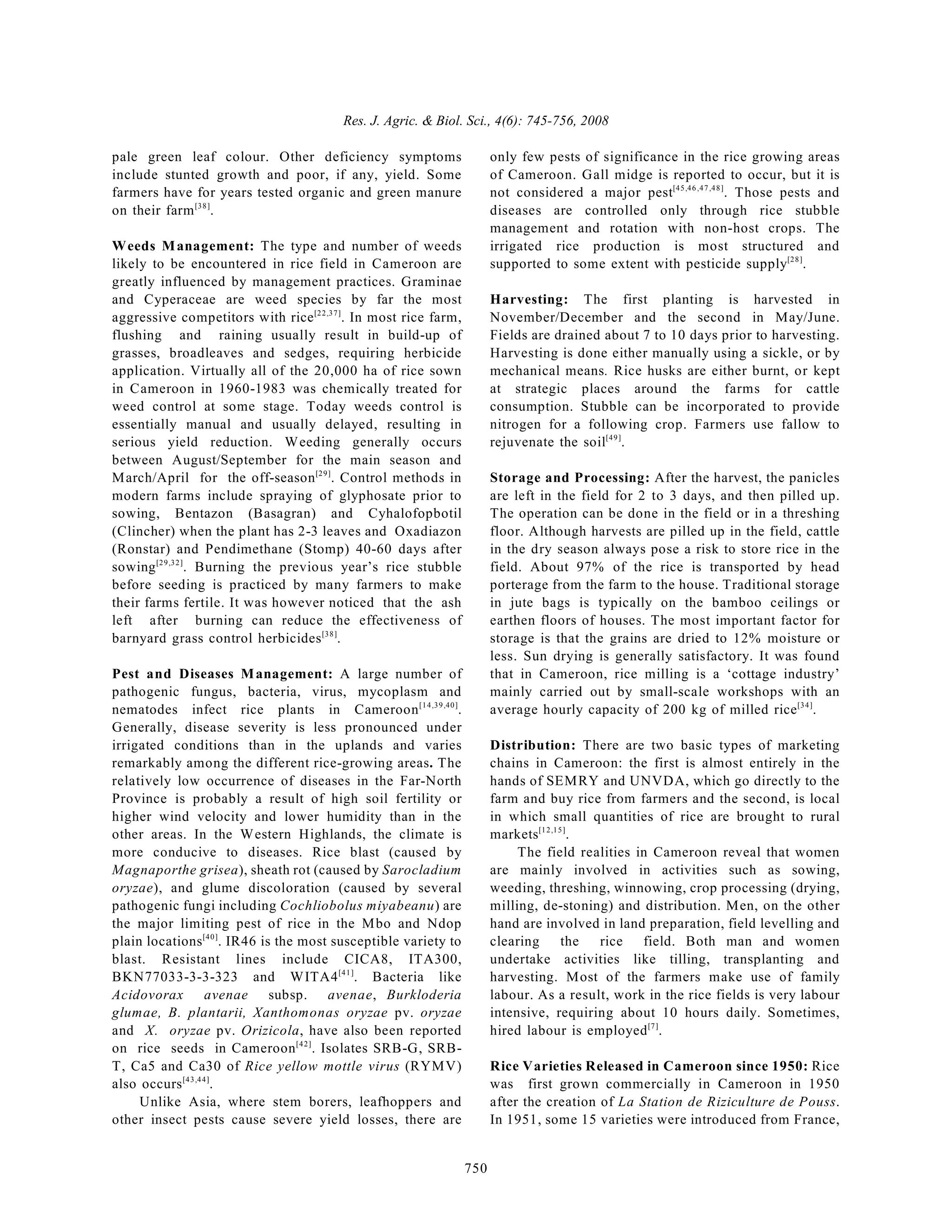 Res. J. Agric. & Biol. Sci., 4(6): 745-756, 2008
750
pale green leaf colour. Other deficiency symptoms
include stunted growth and poor, if any, yield. Some
farmers have for years tested organic and green manure
on their farm .
[38]
Weeds Management: The type and number of weeds
likely to be encountered in rice field in Cameroon are
greatly influenced by management practices. Graminae
and Cyperaceae are weed species by far the most
aggressive competitors with rice . In most rice farm,
[22,37]
flushing and raining usually result in build-up of
grasses, broadleaves and sedges, requiring herbicide
application. Virtually all of the 20,000 ha of rice sown
in Cameroon in 1960-1983 was chemically treated for
weed control at some stage. Today weeds control is
essentially manual and usually delayed, resulting in
serious yield reduction. Weeding generally occurs
between August/September for the main season and
March/April for the off-season . Control methods in
[29]
modern farms include spraying of glyphosate prior to
sowing, Bentazon (Basagran) and Cyhalofopbotil
(Clincher) when the plant has 2-3 leaves and Oxadiazon
(Ronstar) and Pendimethane (Stomp) 40-60 days after
sowing . Burning the previous year’s rice stubble
[29,32]
before seeding is practiced by many farmers to make
their farms fertile. It was however noticed that the ash
left after burning can reduce the effectiveness of
barnyard grass control herbicides .
[38]
Pest and Diseases Management: A large number of
pathogenic fungus, bacteria, virus, mycoplasm and
nematodes infect rice plants in Cameroon .
[14,39,40]
Generally, disease severity is less pronounced under
irrigated conditions than in the uplands and varies
remarkably among the different rice-growing areas. The
relatively low occurrence of diseases in the Far-North
Province is probably a result of high soil fertility or
higher wind velocity and lower humidity than in the
other areas. In the Western Highlands, the climate is
more conducive to diseases. Rice blast (caused by
Magnaporthe grisea), sheath rot (caused by Sarocladium
oryzae), and glume discoloration (caused by several
pathogenic fungi including Cochliobolus miyabeanu) are
the major limiting pest of rice in the Mbo and Ndop
plain locations . IR46 is the most susceptible variety to
[40]
blast. Resistant lines include CICA8, ITA300,
BKN77033-3-3-323 and WITA4 . Bacteria like
[41]
Acidovorax avenae subsp. avenae, Burkloderia
glumae, B. plantarii, Xanthomonas oryzae pv. oryzae
and X. oryzae pv. Orizicola, have also been reported
on rice seeds in Cameroon . Isolates SRB-G, SRB-
[42]
T, Ca5 and Ca30 of Rice yellow mottle virus (RYMV)
also occurs .
[43,44]
Unlike Asia, where stem borers, leafhoppers and
other insect pests cause severe yield losses, there are
only few pests of significance in the rice growing areas
of Cameroon. Gall midge is reported to occur, but it is
not considered a major pest . Those pests and
[45,46,47,48]
diseases are controlled only through rice stubble
management and rotation with non-host crops. The
irrigated rice production is most structured and
supported to some extent with pesticide supply .
[28]
Harvesting: The first planting is harvested in
November/December and the second in May/June.
Fields are drained about 7 to 10 days prior to harvesting.
Harvesting is done either manually using a sickle, or by
mechanical means. Rice husks are either burnt, or kept
at strategic places around the farms for cattle
consumption. Stubble can be incorporated to provide
nitrogen for a following crop. Farmers use fallow to
rejuvenate the soil .
[49]
Storage and Processing: After the harvest, the panicles
are left in the field for 2 to 3 days, and then pilled up.
The operation can be done in the field or in a threshing
floor. Although harvests are pilled up in the field, cattle
in the dry season always pose a risk to store rice in the
field. About 97% of the rice is transported by head
porterage from the farm to the house. Traditional storage
in jute bags is typically on the bamboo ceilings or
earthen floors of houses. The most important factor for
storage is that the grains are dried to 12% moisture or
less. Sun drying is generally satisfactory. It was found
that in Cameroon, rice milling is a ‘cottage industry’
mainly carried out by small-scale workshops with an
average hourly capacity of 200 kg of milled rice .
[34]
Distribution: There are two basic types of marketing
chains in Cameroon: the first is almost entirely in the
hands of SEMRY and UNVDA, which go directly to the
farm and buy rice from farmers and the second, is local
in which small quantities of rice are brought to rural
markets .
[12,15]
The field realities in Cameroon reveal that women
are mainly involved in activities such as sowing,
weeding, threshing, winnowing, crop processing (drying,
milling, de-stoning) and distribution. Men, on the other
hand are involved in land preparation, field levelling and
clearing the rice field. Both man and women
undertake activities like tilling, transplanting and
harvesting. Most of the farmers make use of family
labour. As a result, work in the rice fields is very labour
intensive, requiring about 10 hours daily. Sometimes,
hired labour is employed .
[7]
Rice Varieties Released in Cameroon since 1950: Rice
was first grown commercially in Cameroon in 1950
after the creation of La Station de Riziculture de Pouss.
In 1951, some 15 varieties were introduced from France,
 