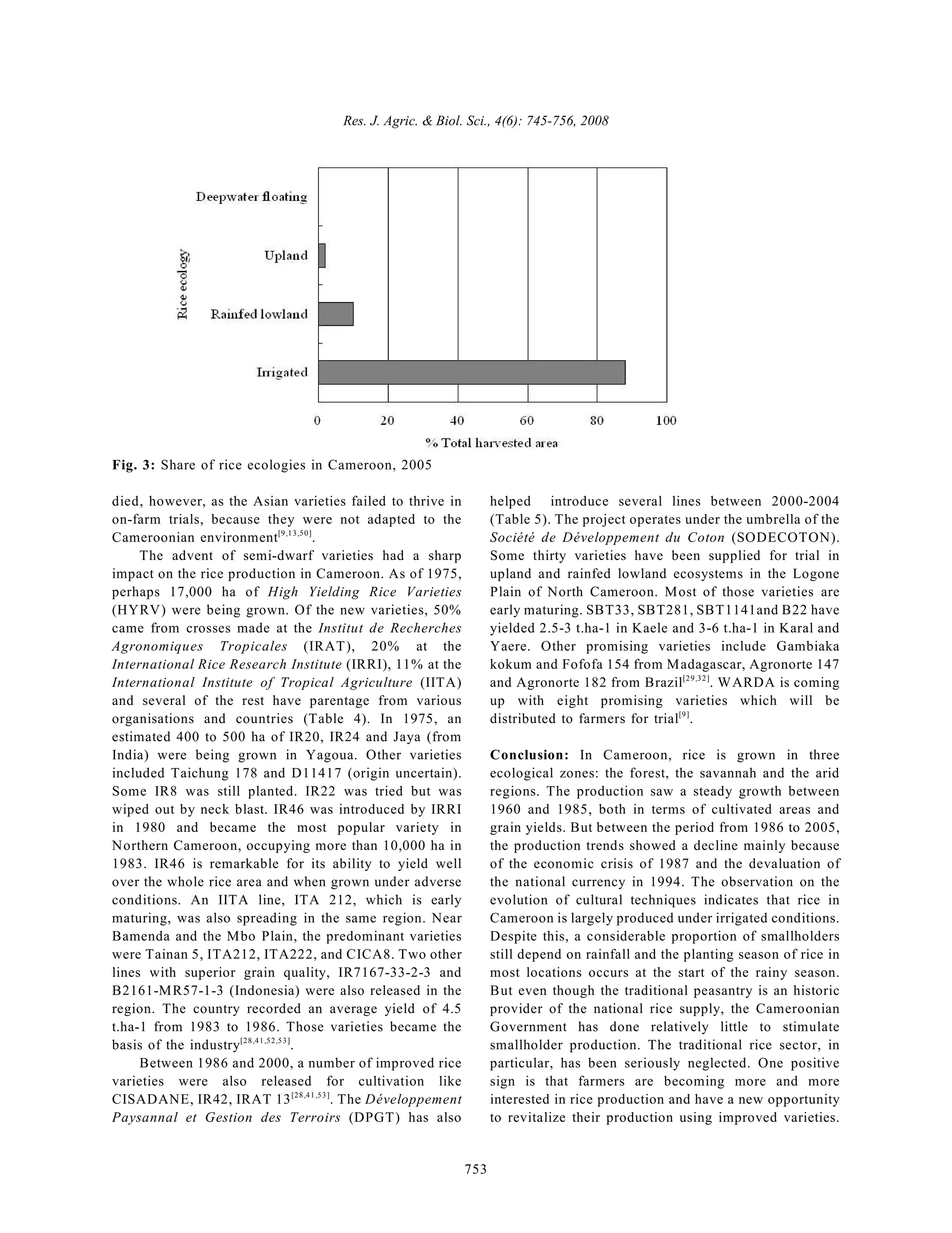 Res. J. Agric. & Biol. Sci., 4(6): 745-756, 2008
753
Fig. 3: Share of rice ecologies in Cameroon, 2005
died, however, as the Asian varieties failed to thrive in
on-farm trials, because they were not adapted to the
Cameroonian environment .
[9,13,50]
The advent of semi-dwarf varieties had a sharp
impact on the rice production in Cameroon. As of 1975,
perhaps 17,000 ha of High Yielding Rice Varieties
(HYRV) were being grown. Of the new varieties, 50%
came from crosses made at the Institut de Recherches
Agronomiques Tropicales (IRAT), 20% at the
International Rice Research Institute (IRRI), 11% at the
International Institute of Tropical Agriculture (IITA)
and several of the rest have parentage from various
organisations and countries (Table 4). In 1975, an
estimated 400 to 500 ha of IR20, IR24 and Jaya (from
India) were being grown in Yagoua. Other varieties
included Taichung 178 and D11417 (origin uncertain).
Some IR8 was still planted. IR22 was tried but was
wiped out by neck blast. IR46 was introduced by IRRI
in 1980 and became the most popular variety in
Northern Cameroon, occupying more than 10,000 ha in
1983. IR46 is remarkable for its ability to yield well
over the whole rice area and when grown under adverse
conditions. An IITA line, ITA 212, which is early
maturing, was also spreading in the same region. Near
Bamenda and the Mbo Plain, the predominant varieties
were Tainan 5, ITA212, ITA222, and CICA8. Two other
lines with superior grain quality, IR7167-33-2-3 and
B2161-MR57-1-3 (Indonesia) were also released in the
region. The country recorded an average yield of 4.5
t.ha-1 from 1983 to 1986. Those varieties became the
basis of the industry .
[28,41,52,53]
Between 1986 and 2000, a number of improved rice
varieties were also released for cultivation like
CISADANE, IR42, IRAT 13 . The Développement
[28,41,53]
Paysannal et Gestion des Terroirs (DPGT) has also
helped introduce several lines between 2000-2004
(Table 5). The project operates under the umbrella of the
Société de Développement du Coton (SODECOTON).
Some thirty varieties have been supplied for trial in
upland and rainfed lowland ecosystems in the Logone
Plain of North Cameroon. Most of those varieties are
early maturing. SBT33, SBT281, SBT1141and B22 have
yielded 2.5-3 t.ha-1 in Kaele and 3-6 t.ha-1 in Karal and
Yaere. Other promising varieties include Gambiaka
kokum and Fofofa 154 from Madagascar, Agronorte 147
and Agronorte 182 from Brazil . WARDA is coming
[29,32]
up with eight promising varieties which will be
distributed to farmers for trial .
[9]
Conclusion: In Cameroon, rice is grown in three
ecological zones: the forest, the savannah and the arid
regions. The production saw a steady growth between
1960 and 1985, both in terms of cultivated areas and
grain yields. But between the period from 1986 to 2005,
the production trends showed a decline mainly because
of the economic crisis of 1987 and the devaluation of
the national currency in 1994. The observation on the
evolution of cultural techniques indicates that rice in
Cameroon is largely produced under irrigated conditions.
Despite this, a considerable proportion of smallholders
still depend on rainfall and the planting season of rice in
most locations occurs at the start of the rainy season.
But even though the traditional peasantry is an historic
provider of the national rice supply, the Cameroonian
Government has done relatively little to stimulate
smallholder production. The traditional rice sector, in
particular, has been seriously neglected. One positive
sign is that farmers are becoming more and more
interested in rice production and have a new opportunity
to revitalize their production using improved varieties.
 