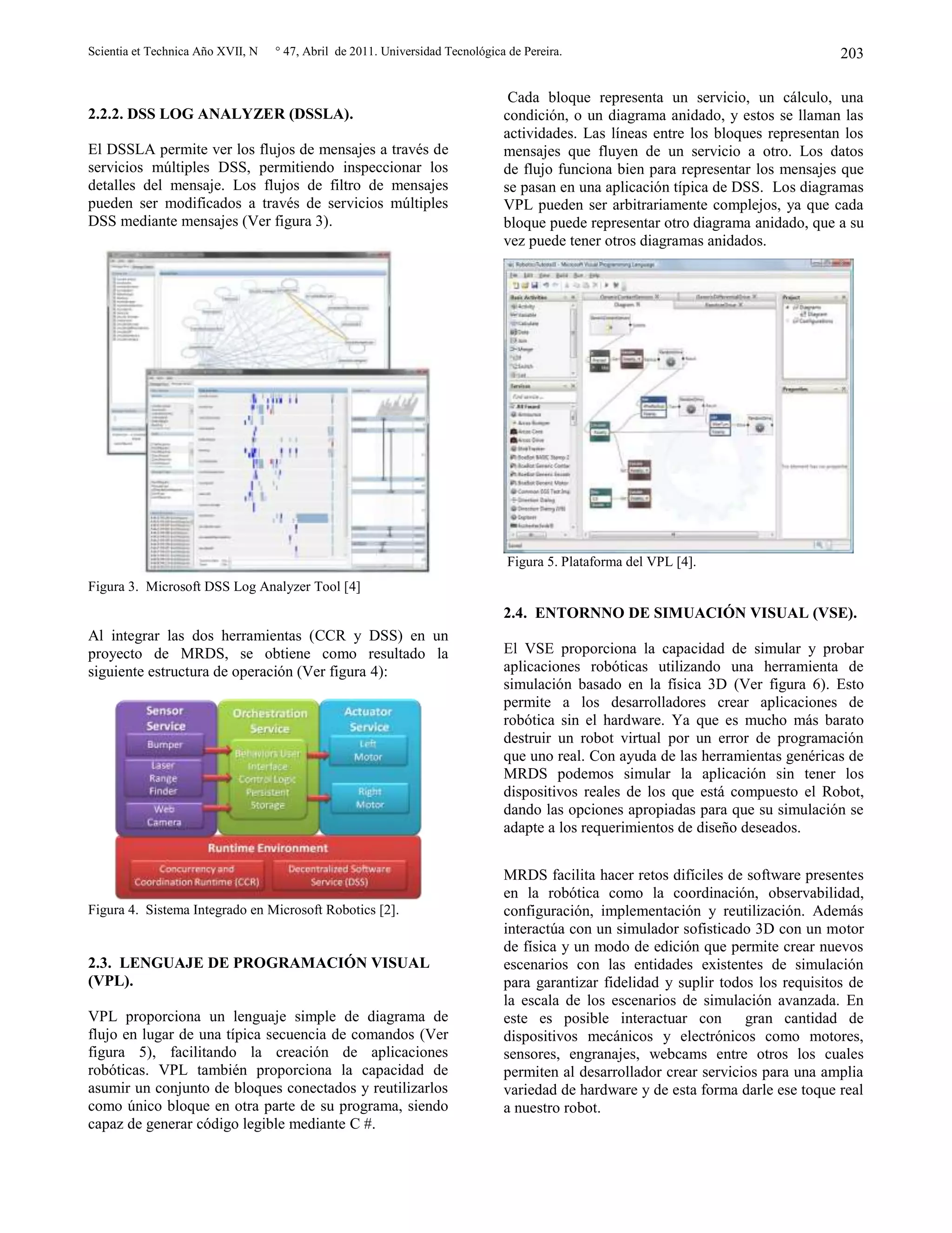 Scientia et Technica Año XVII, N ° 47, Abril de 2011. Universidad Tecnológica de Pereira. 203
2.2.2. DSS LOG ANALYZER (DSSLA).
El DSSLA permite ver los flujos de mensajes a través de
servicios múltiples DSS, permitiendo inspeccionar los
detalles del mensaje. Los flujos de filtro de mensajes
pueden ser modificados a través de servicios múltiples
DSS mediante mensajes (Ver figura 3).
Figura 3. Microsoft DSS Log Analyzer Tool [4]
Al integrar las dos herramientas (CCR y DSS) en un
proyecto de MRDS, se obtiene como resultado la
siguiente estructura de operación (Ver figura 4):
Figura 4. Sistema Integrado en Microsoft Robotics [2].
2.3. LENGUAJE DE PROGRAMACIÓN VISUAL
(VPL).
VPL proporciona un lenguaje simple de diagrama de
flujo en lugar de una típica secuencia de comandos (Ver
figura 5), facilitando la creación de aplicaciones
robóticas. VPL también proporciona la capacidad de
asumir un conjunto de bloques conectados y reutilizarlos
como único bloque en otra parte de su programa, siendo
capaz de generar código legible mediante C #.
Cada bloque representa un servicio, un cálculo, una
condición, o un diagrama anidado, y estos se llaman las
actividades. Las líneas entre los bloques representan los
mensajes que fluyen de un servicio a otro. Los datos
de flujo funciona bien para representar los mensajes que
se pasan en una aplicación típica de DSS. Los diagramas
VPL pueden ser arbitrariamente complejos, ya que cada
bloque puede representar otro diagrama anidado, que a su
vez puede tener otros diagramas anidados.
Figura 5. Plataforma del VPL [4].
2.4. ENTORNNO DE SIMUACIÓN VISUAL (VSE).
El VSE proporciona la capacidad de simular y probar
aplicaciones robóticas utilizando una herramienta de
simulación basado en la física 3D (Ver figura 6). Esto
permite a los desarrolladores crear aplicaciones de
robótica sin el hardware. Ya que es mucho más barato
destruir un robot virtual por un error de programación
que uno real. Con ayuda de las herramientas genéricas de
MRDS podemos simular la aplicación sin tener los
dispositivos reales de los que está compuesto el Robot,
dando las opciones apropiadas para que su simulación se
adapte a los requerimientos de diseño deseados.
MRDS facilita hacer retos difíciles de software presentes
en la robótica como la coordinación, observabilidad,
configuración, implementación y reutilización. Además
interactúa con un simulador sofisticado 3D con un motor
de física y un modo de edición que permite crear nuevos
escenarios con las entidades existentes de simulación
para garantizar fidelidad y suplir todos los requisitos de
la escala de los escenarios de simulación avanzada. En
este es posible interactuar con gran cantidad de
dispositivos mecánicos y electrónicos como motores,
sensores, engranajes, webcams entre otros los cuales
permiten al desarrollador crear servicios para una amplia
variedad de hardware y de esta forma darle ese toque real
a nuestro robot.
 