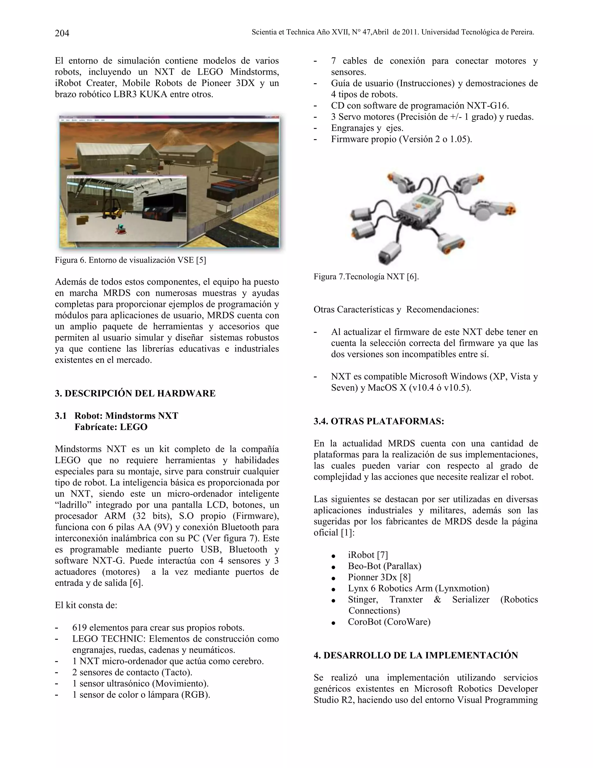 Scientia et Technica Año XVII, N° 47,Abril de 2011. Universidad Tecnológica de Pereira.204
El entorno de simulación contiene modelos de varios
robots, incluyendo un NXT de LEGO Mindstorms,
iRobot Creater, Mobile Robots de Pioneer 3DX y un
brazo robótico LBR3 KUKA entre otros.
Figura 6. Entorno de visualización VSE [5]
Además de todos estos componentes, el equipo ha puesto
en marcha MRDS con numerosas muestras y ayudas
completas para proporcionar ejemplos de programación y
módulos para aplicaciones de usuario, MRDS cuenta con
un amplio paquete de herramientas y accesorios que
permiten al usuario simular y diseñar sistemas robustos
ya que contiene las librerías educativas e industriales
existentes en el mercado.
3. DESCRIPCIÓN DEL HARDWARE
3.1 Robot: Mindstorms NXT
Fabrícate: LEGO
Mindstorms NXT es un kit completo de la compañía
LEGO que no requiere herramientas y habilidades
especiales para su montaje, sirve para construir cualquier
tipo de robot. La inteligencia básica es proporcionada por
un NXT, siendo este un micro-ordenador inteligente
“ladrillo” integrado por una pantalla LCD, botones, un
procesador ARM (32 bits), S.O propio (Firmware),
funciona con 6 pilas AA (9V) y conexión Bluetooth para
interconexión inalámbrica con su PC (Ver figura 7). Este
es programable mediante puerto USB, Bluetooth y
software NXT-G. Puede interactúa con 4 sensores y 3
actuadores (motores) a la vez mediante puertos de
entrada y de salida [6].
El kit consta de:
- 619 elementos para crear sus propios robots.
- LEGO TECHNIC: Elementos de construcción como
engranajes, ruedas, cadenas y neumáticos.
- 1 NXT micro-ordenador que actúa como cerebro.
- 2 sensores de contacto (Tacto).
- 1 sensor ultrasónico (Movimiento).
- 1 sensor de color o lámpara (RGB).
- 7 cables de conexión para conectar motores y
sensores.
- Guía de usuario (Instrucciones) y demostraciones de
4 tipos de robots.
- CD con software de programación NXT-G16.
- 3 Servo motores (Precisión de +/- 1 grado) y ruedas.
- Engranajes y ejes.
- Firmware propio (Versión 2 o 1.05).
Figura 7.Tecnología NXT [6].
Otras Características y Recomendaciones:
- Al actualizar el firmware de este NXT debe tener en
cuenta la selección correcta del firmware ya que las
dos versiones son incompatibles entre sí.
- NXT es compatible Microsoft Windows (XP, Vista y
Seven) y MacOS X (v10.4 ó v10.5).
3.4. OTRAS PLATAFORMAS:
En la actualidad MRDS cuenta con una cantidad de
plataformas para la realización de sus implementaciones,
las cuales pueden variar con respecto al grado de
complejidad y las acciones que necesite realizar el robot.
Las siguientes se destacan por ser utilizadas en diversas
aplicaciones industriales y militares, además son las
sugeridas por los fabricantes de MRDS desde la página
oficial [1]:
 iRobot [7]
 Beo-Bot (Parallax)
 Pionner 3Dx [8]
 Lynx 6 Robotics Arm (Lynxmotion)
 Stinger, Tranxter & Serializer (Robotics
Connections)
 CoroBot (CoroWare)
4. DESARROLLO DE LA IMPLEMENTACIÓN
Se realizó una implementación utilizando servicios
genéricos existentes en Microsoft Robotics Developer
Studio R2, haciendo uso del entorno Visual Programming
 