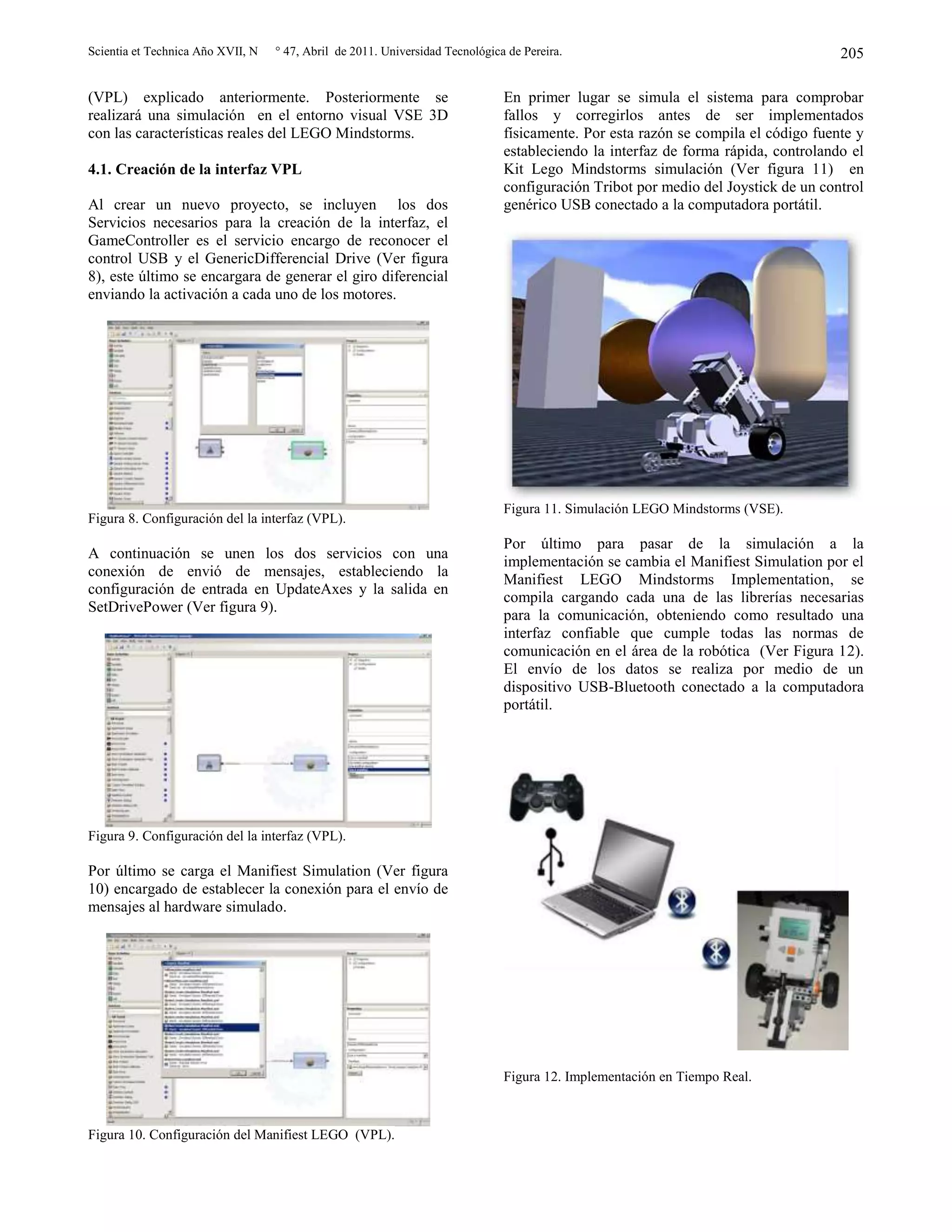 Scientia et Technica Año XVII, N ° 47, Abril de 2011. Universidad Tecnológica de Pereira. 205
(VPL) explicado anteriormente. Posteriormente se
realizará una simulación en el entorno visual VSE 3D
con las características reales del LEGO Mindstorms.
4.1. Creación de la interfaz VPL
Al crear un nuevo proyecto, se incluyen los dos
Servicios necesarios para la creación de la interfaz, el
GameController es el servicio encargo de reconocer el
control USB y el GenericDifferencial Drive (Ver figura
8), este último se encargara de generar el giro diferencial
enviando la activación a cada uno de los motores.
Figura 8. Configuración del la interfaz (VPL).
A continuación se unen los dos servicios con una
conexión de envió de mensajes, estableciendo la
configuración de entrada en UpdateAxes y la salida en
SetDrivePower (Ver figura 9).
Figura 9. Configuración del la interfaz (VPL).
Por último se carga el Manifiest Simulation (Ver figura
10) encargado de establecer la conexión para el envío de
mensajes al hardware simulado.
Figura 10. Configuración del Manifiest LEGO (VPL).
En primer lugar se simula el sistema para comprobar
fallos y corregirlos antes de ser implementados
físicamente. Por esta razón se compila el código fuente y
estableciendo la interfaz de forma rápida, controlando el
Kit Lego Mindstorms simulación (Ver figura 11) en
configuración Tribot por medio del Joystick de un control
genérico USB conectado a la computadora portátil.
Figura 11. Simulación LEGO Mindstorms (VSE).
Por último para pasar de la simulación a la
implementación se cambia el Manifiest Simulation por el
Manifiest LEGO Mindstorms Implementation, se
compila cargando cada una de las librerías necesarias
para la comunicación, obteniendo como resultado una
interfaz confiable que cumple todas las normas de
comunicación en el área de la robótica (Ver Figura 12).
El envío de los datos se realiza por medio de un
dispositivo USB-Bluetooth conectado a la computadora
portátil.
Figura 12. Implementación en Tiempo Real.
 