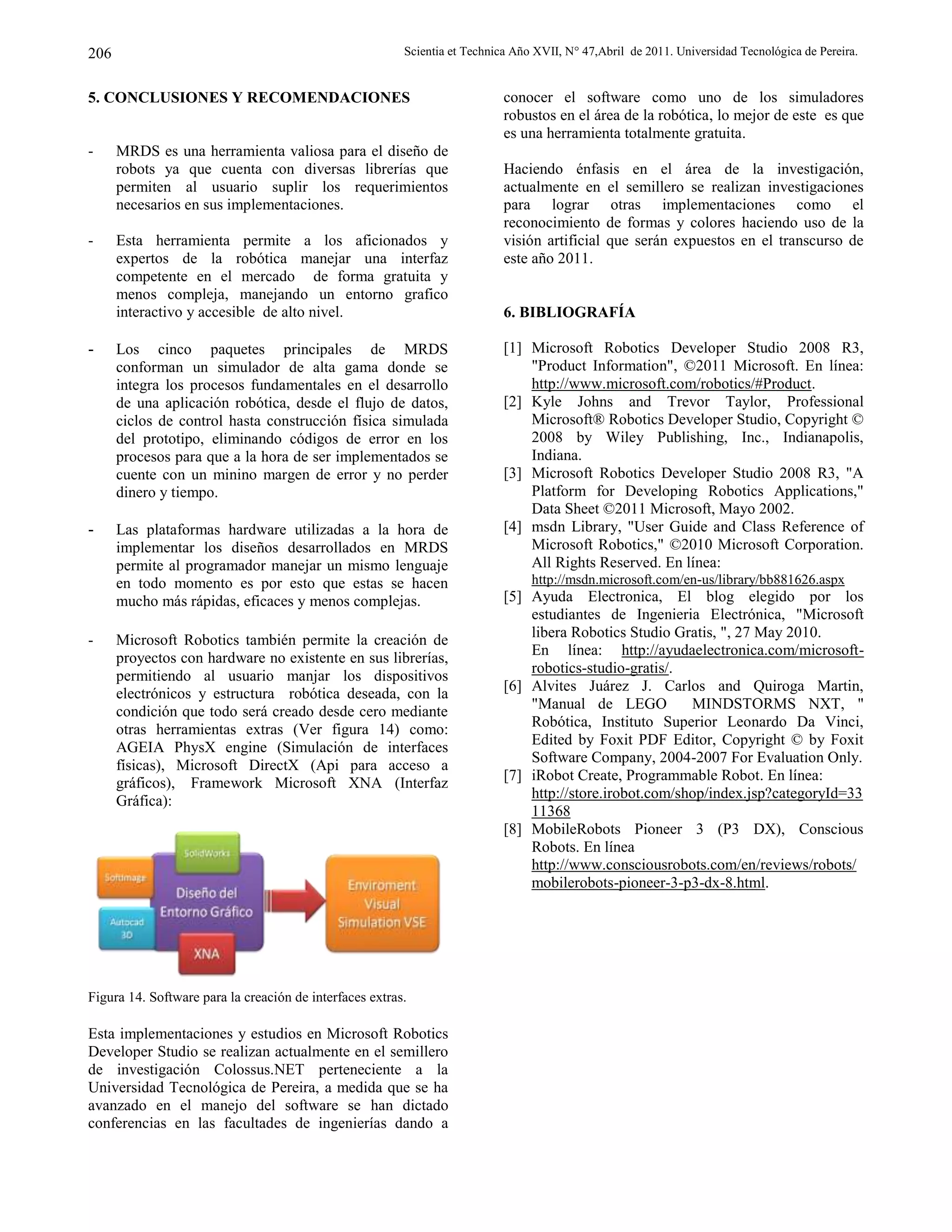 Scientia et Technica Año XVII, N° 47,Abril de 2011. Universidad Tecnológica de Pereira.206
5. CONCLUSIONES Y RECOMENDACIONES
- MRDS es una herramienta valiosa para el diseño de
robots ya que cuenta con diversas librerías que
permiten al usuario suplir los requerimientos
necesarios en sus implementaciones.
- Esta herramienta permite a los aficionados y
expertos de la robótica manejar una interfaz
competente en el mercado de forma gratuita y
menos compleja, manejando un entorno grafico
interactivo y accesible de alto nivel.
- Los cinco paquetes principales de MRDS
conforman un simulador de alta gama donde se
integra los procesos fundamentales en el desarrollo
de una aplicación robótica, desde el flujo de datos,
ciclos de control hasta construcción física simulada
del prototipo, eliminando códigos de error en los
procesos para que a la hora de ser implementados se
cuente con un minino margen de error y no perder
dinero y tiempo.
- Las plataformas hardware utilizadas a la hora de
implementar los diseños desarrollados en MRDS
permite al programador manejar un mismo lenguaje
en todo momento es por esto que estas se hacen
mucho más rápidas, eficaces y menos complejas.
- Microsoft Robotics también permite la creación de
proyectos con hardware no existente en sus librerías,
permitiendo al usuario manjar los dispositivos
electrónicos y estructura robótica deseada, con la
condición que todo será creado desde cero mediante
otras herramientas extras (Ver figura 14) como:
AGEIA PhysX engine (Simulación de interfaces
físicas), Microsoft DirectX (Api para acceso a
gráficos), Framework Microsoft XNA (Interfaz
Gráfica):
Figura 14. Software para la creación de interfaces extras.
Esta implementaciones y estudios en Microsoft Robotics
Developer Studio se realizan actualmente en el semillero
de investigación Colossus.NET perteneciente a la
Universidad Tecnológica de Pereira, a medida que se ha
avanzado en el manejo del software se han dictado
conferencias en las facultades de ingenierías dando a
conocer el software como uno de los simuladores
robustos en el área de la robótica, lo mejor de este es que
es una herramienta totalmente gratuita.
Haciendo énfasis en el área de la investigación,
actualmente en el semillero se realizan investigaciones
para lograr otras implementaciones como el
reconocimiento de formas y colores haciendo uso de la
visión artificial que serán expuestos en el transcurso de
este año 2011.
6. BIBLIOGRAFÍA
[1] Microsoft Robotics Developer Studio 2008 R3,
"Product Information", ©2011 Microsoft. En línea:
http://www.microsoft.com/robotics/#Product.
[2] Kyle Johns and Trevor Taylor, Professional
Microsoft® Robotics Developer Studio, Copyright ©
2008 by Wiley Publishing, Inc., Indianapolis,
Indiana.
[3] Microsoft Robotics Developer Studio 2008 R3, "A
Platform for Developing Robotics Applications,"
Data Sheet ©2011 Microsoft, Mayo 2002.
[4] msdn Library, "User Guide and Class Reference of
Microsoft Robotics," ©2010 Microsoft Corporation.
All Rights Reserved. En línea:
http://msdn.microsoft.com/en-us/library/bb881626.aspx
[5] Ayuda Electronica, El blog elegido por los
estudiantes de Ingenieria Electrónica, "Microsoft
libera Robotics Studio Gratis, ", 27 May 2010.
En línea: http://ayudaelectronica.com/microsoft-
robotics-studio-gratis/.
[6] Alvites Juárez J. Carlos and Quiroga Martin,
"Manual de LEGO MINDSTORMS NXT, "
Robótica, Instituto Superior Leonardo Da Vinci,
Edited by Foxit PDF Editor, Copyright © by Foxit
Software Company, 2004-2007 For Evaluation Only.
[7] iRobot Create, Programmable Robot. En línea:
http://store.irobot.com/shop/index.jsp?categoryId=33
11368
[8] MobileRobots Pioneer 3 (P3 DX), Conscious
Robots. En línea
http://www.consciousrobots.com/en/reviews/robots/
mobilerobots-pioneer-3-p3-dx-8.html.
 