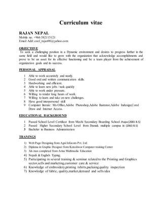 Curriculum vitae
RAJAN NEPAL
Mobile no. +966 582115121
Email Add: cool_rajan96@yahoo.com
OBJECTIIVE
To seek a challenging position in a Dynamic environment and desires to progress further in the
same field and would like to grow with the organization that acknowledge accomplishments and
prove to be an asset for its effective functioning and be a team player from the achievement of
organization goals and its success.
PERSONAL APPRAISAL
1 Able to work accurately and neatly.
2 Good oral and written communication skills.
3 Hardworking and efficient.
4 Able to learn new jobs / task quickly
5 Able to work under pressure.
6 Willing to render long hours of work.
7 Willing to learn and take on new challenges.
8 Have good interpersonal skill
9 Computer literate: Ms Office,Adobe Photoshop,Adobe Ilustrator,Adobe Indesign,Coral
Draw and Internet Access.
EDUCATIONAL BACKGROUND
1 Passed School Level Certificat from Mechi Secondary Boarding School Jhapa(2065 B.S)
2 Passed Higher Secondary School Level from Damak multiple campus in (2063 B.S)
3 Bacholer in Business Administration
TRANINGS
1) Web Page Designing from Agni Infocom Pvt. Ltd.
2) Diploma in Graphic Designer from Koteshwor Computer training Center
3) 3ds max completed from Arina Multimedia Education
4) Nepali & English Typing.
5) Participating in several training & seminar related to the Printing and Graphics
sector,sells and marketing,customer care & service
6) Knowledge of embroidery,printing tshirts,packaing,quality inspection
7) Knowledge of fabric, quality,market,demand and sells idea
 