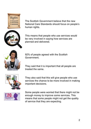 2
The Scottish Government believe that the new
National Care Standards should focus on people’s
human rights.
This means that people who use services would
be very involved in saying how services are
planned and delivered.
92% of people agreed with the Scottish
Government.
They said that it is important that all people are
treated the same.
They also said that this will give people who use
services the chance to be more involved in making
important decisions.
Some people were worried that there might not be
enough money to improve some services. This
means that some people might not get the quality
of service that they are expecting.
 