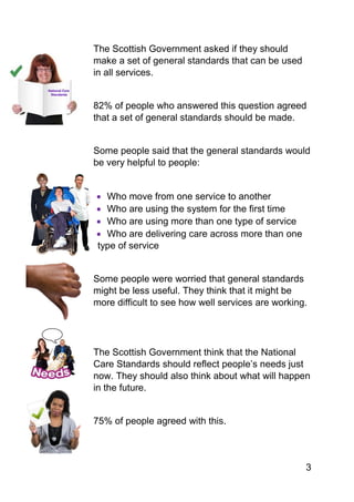3
The Scottish Government asked if they should
make a set of general standards that can be used
in all services.
82% of people who answered this question agreed
that a set of general standards should be made.
Some people said that the general standards would
be very helpful to people:
 Who move from one service to another
 Who are using the system for the first time
 Who are using more than one type of service
 Who are delivering care across more than one
type of service
Some people were worried that general standards
might be less useful. They think that it might be
more difficult to see how well services are working.
The Scottish Government think that the National
Care Standards should reflect people’s needs just
now. They should also think about what will happen
in the future.
75% of people agreed with this.
 