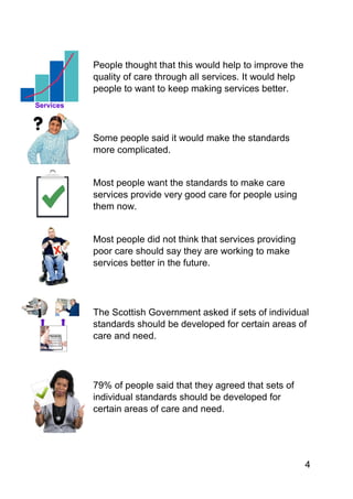 4
People thought that this would help to improve the
quality of care through all services. It would help
people to want to keep making services better.
Some people said it would make the standards
more complicated.
Most people want the standards to make care
services provide very good care for people using
them now.
Most people did not think that services providing
poor care should say they are working to make
services better in the future.
The Scottish Government asked if sets of individual
standards should be developed for certain areas of
care and need.
79% of people said that they agreed that sets of
individual standards should be developed for
certain areas of care and need.
 
