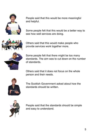 5
People said that this would be more meaningful
and helpful.
Some people felt that this would be a better way to
see how well services are doing.
Others said that this would make people who
provide services work together more.
Some people felt that there might be too many
standards. The aim was to cut down on the number
of standards.
Others said that it does not focus on the whole
person and their needs.
The Scottish Government asked about how the
standards should be written.
People said that the standards should be simple
and easy to understand.
 