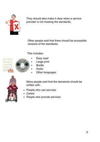 6
They should also make it clear when a service
provider is not meeting the standards.
Other people said that there should be accessible
versions of the standards.
This includes:
 Easy read
 Large print
 Braille
 Audio
 Other languages
Many people said that the standards should be
written with:
 People who use services
 Carers
 People who provide services
 