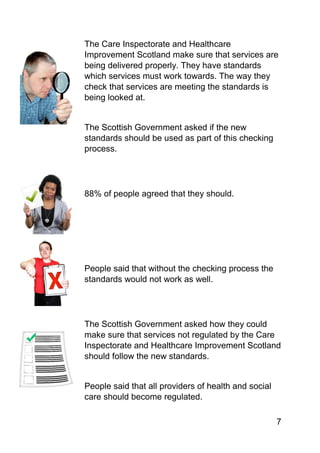 7
The Care Inspectorate and Healthcare
Improvement Scotland make sure that services are
being delivered properly. They have standards
which services must work towards. The way they
check that services are meeting the standards is
being looked at.
The Scottish Government asked if the new
standards should be used as part of this checking
process.
88% of people agreed that they should.
People said that without the checking process the
standards would not work as well.
The Scottish Government asked how they could
make sure that services not regulated by the Care
Inspectorate and Healthcare Improvement Scotland
should follow the new standards.
People said that all providers of health and social
care should become regulated.
 