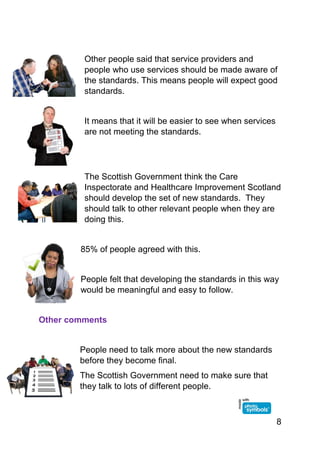 8
Other people said that service providers and
people who use services should be made aware of
the standards. This means people will expect good
standards.
It means that it will be easier to see when services
are not meeting the standards.
The Scottish Government think the Care
Inspectorate and Healthcare Improvement Scotland
should develop the set of new standards. They
should talk to other relevant people when they are
doing this.
85% of people agreed with this.
People felt that developing the standards in this way
would be meaningful and easy to follow.
Other comments
People need to talk more about the new standards
before they become final.
The Scottish Government need to make sure that
they talk to lots of different people.
 
