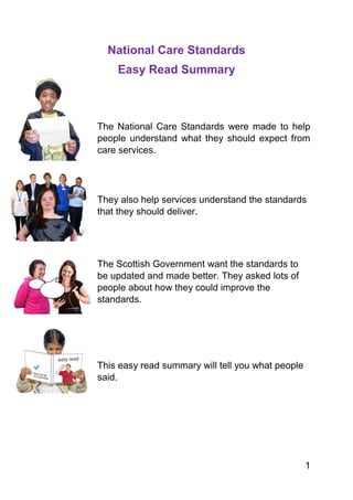 1
National Care Standards
Easy Read Summary
The National Care Standards were made to help
people understand what they should expect from
care services.
They also help services understand the standards
that they should deliver.
The Scottish Government want the standards to
be updated and made better. They asked lots of
people about how they could improve the
standards.
This easy read summary will tell you what people
said.
 