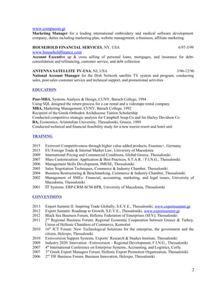 www.compucon.gr
Marketing Manager for a leading international embroidery and medical software development
company, duties including marketing plan, website management, e-business, affiliate marketing
HOUSEHOLD FINANCIAL SERVICES, NY, USA 6/97-3/99
www.householdfinance.com
Account Executive up & cross selling of personal loans, mortgages, and insurance for debt-
consolidation and refinancing, customer service, and debt collection
ANTENNA SATELLITE TV-USA, NJ, USA 3/96-12/96
National Account Manager for the Dish Network satellite TV system and program, conducting
sales, post-sales customer service and technical support, and promotional activities
EDUCATION
Post-MBA, Systems Analysis & Design, CUNY, Baruch College, 1994
Using SQL designed the return process for a car rental and a videotape rental company
MBA, Marketing Management, CUNY, Baruch College, 1992
Recipient of the Greek-Orthodox Archdiocese Tuition Scholarship
Conducted competitive strategic analysis for Campbell Soup Co and for Harley Davidson Co
BA, Economics, Aristotelian University, Thessaloniki, Greece, 1989
Conducted technical and financial feasibility study for a new tourist resort and hotel unit
TRAINING
2015 Extrovert Competitiveness through higher value added products, Erasmus+, Germany
2015 EU Foreign Trade & Internal Market Law, University of Macedonia
2009 International Pricing and Commercial Conditions, Global Greece, Thessaloniki
2007 Mass Customization: Application & Best Practices, S.T.A.R. / F.I.N.G., Thessaloniki
2006 Management Skills Development, IMESE, Thessaloniki
2005 Sales Negotiation Techniques, Commerce & Industry Chamber, Thessaloniki
2004 Business Restructuring & Benchmarking, Commerce & Industry Chamber, Thessaloniki
2002 Management of SMEs: Financial, accounting, marketing, and legal issues, University of
Macedonia, Thessaloniki
2001 IT Systems: ERP-CRM-SCM-BPR, University of Macedonia, Thessaloniki
CONVENTIONS
2013 Export Summit II: Inspiring Trade Globally, S.E.V.E., Thessaloniki, www.exportsummit.gr
2012 Export Summit: Roadmap to Growth, S.E.V.E., Thessaloniki, www.exportsummit.gr
2012 Black Sea Business Forum, Hellenic Federation of Enterprises (SEV), Thessaloniki
2011 2nd
Regional Business Forum: Regional Economic Cooperation between Greece & Turkey,
Union of Hellenic Chambers of Commerce, Komotini
2010 16th
ICT Forum: New Technological Solutions for the enterprise, the government and the
citizen, Helexpo, Thessaloniki
2010 Extroversion Support Systems, Exports’ Research & Studies Institute, Thessaloniki
2009 Industry 2020: Innovation –Extroversion – Regional Development, F.I.N.G., Thessaloniki
2007 4th
International Conference on Enterprise Systems, Accounting, and Logistics, Corfu
2007 3rd
Greek Export Managers Forum, Hellenic Export Promotion Organization, Thessaloniki
2006 2nd
TIF Business Forum: Business Innovation, Helexpo, Thessaloniki
2
 