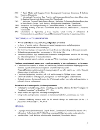 2005 1st
Retail Market and Shopping Center Development Conference, Commerce & Industry
Chamber, Thessaloniki
2004 1st
International Convention: Best Practices on Entrepreneurship & Innovation, Observatory
for Regional Innovation & Entrepreneurship, Thessaloniki
2003 1st
Marketing Forum of South Eastern Europe: Marketing Orchestrates Business Integration
in South Eastern Europe, Greek Business Administration Association, Thessaloniki
2003 Innovation and Entrepreneurship in Central Macedonia, F.I.N.G., Thessaloniki
2002 Marketing Planning in the EU Environment, Greek Business Administration Association,
Thessaloniki
2002 E-Commerce in Agriculture & Food Industry, Greek Society of Information &
Communication in Agriculture, Food, and Environment, University of Agronomy, Athens
PROFESSIONAL ACCOMPLISHMENTS
• Proven leadership in sales, marketing and product promotion
• In charge of website content, e-business, corporate image programs, and ad campaigns
• Consistently met and exceeded sales targets
• Developed and managed new accounts, reopened closed and followed up on delinquent accounts
• Reduced average payment days per customer by 50% (in the US)
• Successfully handled huge databases and coordinated interdepartmental activities for the timely
and efficient negotiation of financial contracts
• Provided technical support, customer service, and P/R to promote new products and services
Hands-on operations and management experience resulting in increased company performance
• Coordinated development of internet and mail catalog, information and order shipping operations,
customer requests and merchandising needs for 200 food product codes
• Processed bank reconciliation, import documents, payroll and sales reports, and verified financial
data necessary for utilization by CPA
• Coordinated accounting, invoicing, A/P, A/R, and inventory for 200 food product codes
• Effectively interfaced with engineers, management and staff throughout all departments
• Reduced customer disputes and returns by 40% through product knowledge and negotiations in
culturally diverse environments
Successful in activities requiring excellent peoples skills
• Volunteered in fundraising, phone soliciting, and public relations for the “Tsongas For
President Committee” in Brooklyn, NY, USA
• Hired, trained, and supervised staff of up to15 employees
• Set up booths and represented companies at international trade fairs, conferences, and events
• Conducted marketing research study for the attitude change and ambivalence at the U.S.
presidential elections in NYC, NY, USA
GENERAL
• Languages: Greek (mother tongue), English (fluent), German (basic, Grundstuffe diploma 1981)
• Information Technologies: ERP, CRM, ΒΙ, e-commerce B2B portals, online social networks.
• Member of the Greek Business Administration Association, Thessaloniki, Greece
3
 