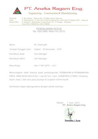 Workshop : Jl. Raya Medan – Belawan Km. 9,8 Mabar Sumut, Indonesia
Office : Jl. Palembang No. 35 Telp. (061) 4150136 (Hunting) Fax. (061) 4561578 Medan 20232 – Indonesia
Branch Office : Jl. Soekarno – Hatta (Komp. Central) Blok E No. 12 Arengka – Pekanbaru
Telp. (0761) 7048688 Fax. (061) 7048689
Engineering – Construction & Manufacturing
PENGALAMAN KERJA
No. 005/ARE-Mdn/VI/2015
Nama : M. Irdansyah
Tempat/Tanggal Lahir : Stabat , 19 Desember 1979
Klarifikasi Awal : Site Manager
Klarifikasi Akhir : Site Manager
Masa Kerja : dari 1 Mei 2015 – s/d -
Menerangkan telah bekerja pada pembangunan PERBAIKAN & PENAMBAHAN
PMKS .ABDI BUDI MULIA No 1 cap 60 Ton / jam, SUMATREA UTARA ( Simpang
Asam Jawa ), dan atas jasa-jasanya di ucapkan terima kasih.
Demikaian dapat dipergunakan dengan sebaik-baiknya.
Medan , 1 Juni 2015
PT. Aneka Ragam Eng
 