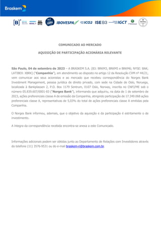 COMUNICADO AO MERCADO
AQUISIÇÃO DE PARTICIPAÇÃO ACIONÁRIA RELEVANTE
São Paulo, 04 de setembro de 2023 – A BRASKEM S.A. (B3: BRKM3, BRKM5 e BRKM6; NYSE: BAK;
LATIBEX: XBRK) (“Companhia”), em atendimento ao disposto no artigo 12 da Resolução CVM nº 44/21,
vem comunicar aos seus acionistas e ao mercado que recebeu correspondência do Norges Bank
Investment Management, pessoa jurídica de direito privado, com sede na Cidade de Oslo, Noruega,
localizada à Bankplassen 2, P.O. Box 1179 Sentrum, 0107 Oslo, Norway, inscrita no CNPJ/ME sob o
número 05.839.607/0001-83 (“Norges Bank”), informando que adquiriu, na data de 1 de setembro de
2023, ações preferenciais classe A de emissão da Companhia, atingindo participação de 17.349.068 ações
preferenciais classe A, representativas de 5,03% do total de ações preferenciais classe A emitidas pela
Companhia.
O Norges Bank informou, ademais, que o objetivo da aquisição e da participação é estritamente o de
investimento.
A íntegra da correspondência recebida encontra-se anexa a este Comunicado.
Informações adicionais podem ser obtidas junto ao Departamento de Relações com Investidores através
do telefone (11) 3576-9531 ou do e-mail braskem-ri@braskem.com.br.
 