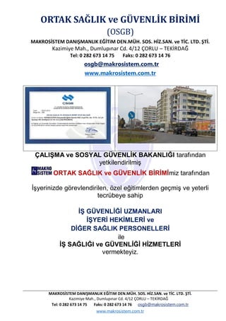 MAKROSİSTEM DANIŞMANLIK EĞİTiM DEN.MÜH. SOS. HİZ.SAN. ve TİC. LTD. ŞTİ.
Kazimiye Mah., Dumlupınar Cd. 4/12 ÇORLU – TEKİRDAĞ
Tel: 0 282 673 14 75 Faks: 0 282 673 14 76 osgb@makrosistem.com.tr
www.makrosistem.com.tr
ORTAK SAĞLIK ve GÜVENLİK BİRİMİ
(OSGB)
MAKROSİSTEM DANIŞMANLIK EĞİTiM DEN.MÜH. SOS. HİZ.SAN. ve TİC. LTD. ŞTİ.
Kazimiye Mah., Dumlupınar Cd. 4/12 ÇORLU – TEKİRDAĞ
Tel: 0 282 673 14 75 Faks: 0 282 673 14 76
osgb@makrosistem.com.tr
www.makrosistem.com.tr
ÇALIŞMA ve SOSYAL GÜVENLİK BAKANLIĞI tarafından
yetkilendirilmiş
ORTAK SAĞLIK ve GÜVENLİK BİRİMİmiz tarafından
İşyerinizde görevlendirilen, özel eğitimlerden geçmiş ve yeterli
tecrübeye sahip
İŞ GÜVENLİĞİ UZMANLARI
İŞYERİ HEKİMLERİ ve
DİĞER SAĞLIK PERSONELLERİ
ile
İŞ SAĞLIĞI ve GÜVENLİĞİ HİZMETLERİ
vermekteyiz.
 