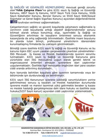 MAKROSİSTEM DANIŞMANLIK EĞİTiM DEN.MÜH. SOS. HİZ.SAN. ve TİC. LTD. ŞTİ.
Kazimiye Mah., Dumlupınar Cd. 4/12 ÇORLU – TEKİRDAĞ
Tel: 0 282 673 14 75 Faks: 0 282 673 14 76 osgb@makrosistem.com.tr
www.makrosistem.com.tr
İŞ SAĞLIĞI VE GÜVENLİĞİ HİZMETLERİMİZ mevzuat gereği zorunlu
olan“Yıllık Çalışma Planı”na göre 6331 sayılı İş Sağlığı ve Güvenliği
Kanunu, 4857 Sayılı İş Kanunu, 5237 Sayılı Türk Ceza Kanunu, 5326
Sayılı Kabahatler Kanunu, Borçlar Kanunu ve 5510 Sayılı SGK(Sosyal
Sigortalar ve Genel Sağlık Sigortası Kanunu) açısından değerlendirilerek
tarafından verilmesi sağlanmaktadır.
Çalışanlarımızın sağlıklı ve güvenli koşullarda çalışmasını sağlamakla iş
veriminin ciddi boyutlarda arttığı objektif değerlendirmeler sonucu
bilimsel olarak ortaya konulmuş olup, işyerindeki İş Sağlığı ve
Güvenliğinin artırılması ile kayıpların önlenmesi sonucu ekonomik
kazançlarda da artış sağlandığı bilinmektedir. Özellikle insani boyutunu
ön planda tutan bilinçli, profesyonel yöneticilerin idaresindeki
kurumsallaşmış firmalarda bu yaklaşım görülmektedir.
Bilindiği üzere özellikle 6331 sayılı İş sağlığı ve Güvenliği Kanunu ve bu
kanuna ilişkin EEC uyum yasaları çerçevesinde çıkartılan yönetmelikler-
İSG Mevzuatı İş Kazası ve Meslek Hastalıklarında işvereni sorumlu
tutmaktadır. 6331 sayılı İş Sağlığı ve Güvenliği Kanununa göre
yürürlükte olan İSG mevzuatına uygun olarak gerekli teknik ve
organizasyonel önlemleri almayan işverenlere idari yaptırımlar
uygulanmaktadır. Özellikle ilgili mevzuatta öngörülen idari para cezaları
ciddi oranda arttırılmış durumdadır.
Aynı kanunda belirtilen koşullara göre işyerinin tamamında veya bir
bölümünde işin durdurulacağı da belirtilmiştir.
6331 sayılı İSG Kanununun işverene yüklediği sorumlulukların yerine
getirilmemesi sonucu iş kazaları ve meslek hastalıkları durumunda
işverene maddi ve manevi tazminat yükü getirmekle beraber iş kazası
ve meslek hastalığı gerçekleşmezse dahi idare hukuku ve özellikle ceza
hukuku(5237 Sayılı kanun) açısından ciddi yaptırımlar yüklemektedir.
 