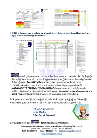 MAKROSİSTEM DANIŞMANLIK EĞİTiM DEN.MÜH. SOS. HİZ.SAN. ve TİC. LTD. ŞTİ.
Kazimiye Mah., Dumlupınar Cd. 4/12 ÇORLU – TEKİRDAĞ
Tel: 0 282 673 14 75 Faks: 0 282 673 14 76 osgb@makrosistem.com.tr
www.makrosistem.com.tr
4-İSG önlemlerine uyulup uyulmadığının izlenmesi, denetlenmesi ve
uygunsuzlukların giderilmesi.
İSG DOKÜMANTASYON
İSG
Kontrol
Formu
olarak çalışmalarımız bu temeller üzerine oturtulmakta olup İş Sağlığı-
Güvenliği konusundaki proaktif uygulamalarımız Çalışma ve Sosyal güvenlik
Bakanlığından Emekli İş Başmüfettişleri yönetimi ve katılımı ile
yürütülmektedir. İnsani boyutu öncelikli olmak üzere çalışanları İŞ
KAZALARI VE MESLEK HASTALIKLARIndan korumayı hedeflemekle
birlikte, işveren ve yöneticileri de ilgili ceza- tazminat-rücu davalarına ve
idari yaptırımlara karşı koruyucu bir yaklaşım göstermekteyiz.
Bu kapsamda; talepleriniz doğrultusunda 6331 sayılı İş Sağlığı ve Güvenliği
Kanunu’na göre tehlike sınıfı ve işçi sayısına uygun olarak işyerinizde:
İş Güvenliği Uzmanı,
İşyeri Hekimi
Diğer Sağlık Personeli
görevlendirilmesi tarafından sağlanmaktadır.
 