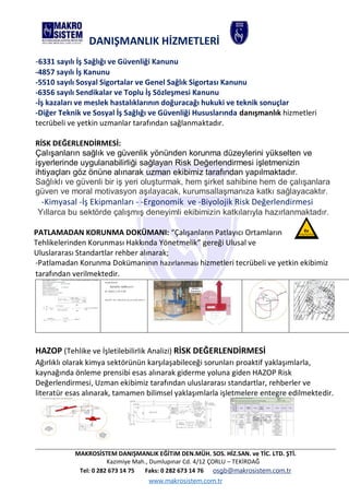 MAKROSİSTEM DANIŞMANLIK EĞİTiM DEN.MÜH. SOS. HİZ.SAN. ve TİC. LTD. ŞTİ.
Kazimiye Mah., Dumlupınar Cd. 4/12 ÇORLU – TEKİRDAĞ
Tel: 0 282 673 14 75 Faks: 0 282 673 14 76 osgb@makrosistem.com.tr
www.makrosistem.com.tr
DANIŞMANLIK HİZMETLERİ
-6331 sayılı İş Sağlığı ve Güvenliği Kanunu
-4857 sayılı İş Kanunu
-5510 sayılı Sosyal Sigortalar ve Genel Sağlık Sigortası Kanunu
-6356 sayılı Sendikalar ve Toplu İş Sözleşmesi Kanunu
-İş kazaları ve meslek hastalıklarının doğuracağı hukuki ve teknik sonuçlar
-Diğer Teknik ve Sosyal İş Sağlığı ve Güvenliği Hususlarında danışmanlık hizmetleri
tecrübeli ve yetkin uzmanlar tarafından sağlanmaktadır.
RİSK DEĞERLENDİRMESİ:
Çalışanların sağlık ve güvenlik yönünden korunma düzeylerini yükselten ve
işyerlerinde uygulanabilirliği sağlayan Risk Değerlendirmesi işletmenizin
ihtiyaçları göz önüne alınarak uzman ekibimiz tarafından yapılmaktadır.
Sağlıklı ve güvenli bir iş yeri oluşturmak, hem şirket sahibine hem de çalışanlara
güven ve moral motivasyon aşılayacak, kurumsallaşmanıza katkı sağlayacaktır.
-Kimyasal -İş Ekipmanları - -Ergonomik ve -Biyolojik Risk Değerlendirmesi
Yıllarca bu sektörde çalışmış deneyimli ekibimizin katkılarıyla hazırlanmaktadır.
PATLAMADAN KORUNMA DOKÜMANI: “Çalışanların Patlayıcı Ortamların
Tehlikelerinden Korunması Hakkında Yönetmelik” gereği Ulusal ve
Uluslararası Standartlar rehber alınarak;
-Patlamadan Korunma Dokümanının hazırlanması hizmetleri tecrübeli ve yetkin ekibimiz
tarafından verilmektedir.
HAZOP (Tehlike ve İşletilebilirlik Analizi) RİSK DEĞERLENDİRMESİ
Ağırlıklı olarak kimya sektörünün karşılaşabileceği sorunları proaktif yaklaşımlarla,
kaynağında önleme prensibi esas alınarak giderme yoluna giden HAZOP Risk
Değerlendirmesi, Uzman ekibimiz tarafından uluslararası standartlar, rehberler ve
literatür esas alınarak, tamamen bilimsel yaklaşımlarla işletmelere entegre edilmektedir.
 
