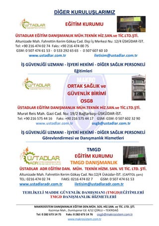 MAKROSİSTEM DANIŞMANLIK EĞİTiM DEN.MÜH. SOS. HİZ.SAN. ve TİC. LTD. ŞTİ.
Kazimiye Mah., Dumlupınar Cd. 4/12 ÇORLU – TEKİRDAĞ
Tel: 0 282 673 14 75 Faks: 0 282 673 14 76 osgb@makrosistem.com.tr
www.makrosistem.com.tr
DİĞER KURULUŞLARIMIZ
EĞİTİM KURUMU
ÜSTADLAR EĞİTİM DANIŞMANLIK MÜH.TEKNİK HİZ.SAN.ve TİC.LTD.ŞTİ.
Altunizade Mah. Fahrettin Kerim Gökay Cad. Ekşi İş Merkezi Nu: 12/4 ÜSKÜDAR-İST.
Tel: +90 216 474 02 74 Faks: +90 216 474 00 75
GSM: 0 507 474 61 53 - 0 533 292 65 65 - 0 507 607 60 10
www.ustadlar.com.tr iletisim@ustadlar.com.tr
İŞ GÜVENLİĞİ UZMANI - İŞYERİ HEKİMİ - DİĞER SAĞLIK PERSONELİ
Eğitimleri
ORTAK SAĞLIK ve
GÜVENLİK BİRİMİ
OSGB
ÜSTADLAR EĞİTİM DANIŞMANLIK MÜH.TEKNİK HİZ.SAN.ve TİC.LTD.ŞTİ.
Murat Reis Mah. Gazi Cad. Nu: 19/2 Bağlarbaşı-ÜSKÜDAR-İST.
Tel: +90 216 575 44 16 Faks: +90 216 575 44 17 GSM: GSM: 0 507 602 32 90
www.ustadlar.com.tr osgb@ustadlar.com.tr
İŞ GÜVENLİĞİ UZMANI - İŞYERİ HEKİMİ - DİĞER SAĞLIK PERSONELİ
Görevlendirmesi ve Danışmanlık Hizmetleri
TMGD
EĞİTİM KURUMU
TMGD DANIŞMANLIK
ÜSTADLAR ADR EĞİTİM DAN. MÜH. TEKNİK HİZM. SAN. VE TİC. LTD. ŞTİ.
Altunizade Mah. Fahrettin Kerim Gökay Cad. No:12/4 Üsküdar-İST. (CAPİTOL yanı)
TEL: 0216 474 02 74 FAKS: 0216 474 02 7 GSM: 0 507 474 61 53
www.ustadlaradr.com.tr iletisim@ustadlaradr.com.tr
TEHLİKELİ MADDE GÜVENLİK DAMIŞMANI (TMGD)EĞİTİMLERİ
TMGD DANIŞMANLIK HİZMETLERİ
 