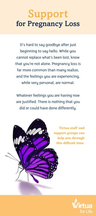 Support
for Pregnancy Loss
It’s hard to say goodbye after just
beginning to say hello. While you
cannot replace what’s been lost, know
that you’re not alone. Pregnancy loss is
far more common than many realize,
and the feelings you are experiencing,
while very personal, are normal.
Whatever feelings you are having now
are justified. There is nothing that you
did or could have done differently.
Virtua staff and
support groups can
help you through
this difficult time.
 