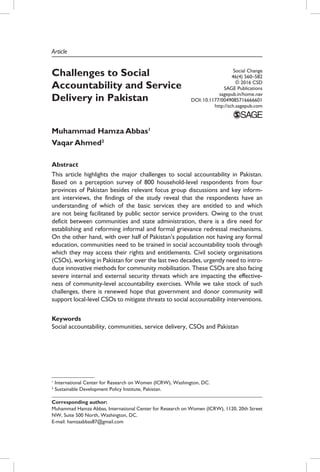 Article
Challenges to Social
Accountability and Service
Delivery in Pakistan
Muhammad Hamza Abbas1
Vaqar Ahmed2
Abstract
This article highlights the major challenges to social accountability in Pakistan.
Based on a perception survey of 800 household-level respondents from four
provinces of Pakistan besides relevant focus group discussions and key inform-
ant interviews, the findings of the study reveal that the respondents have an
understanding of which of the basic services they are entitled to and which
are not being facilitated by public sector service providers. Owing to the trust
deficit between communities and state administration, there is a dire need for
establishing and reforming informal and formal grievance redressal mechanisms.
On the other hand, with over half of Pakistan’s population not having any formal
education, communities need to be trained in social accountability tools through
which they may access their rights and entitlements. Civil society organisations
(CSOs), working in Pakistan for over the last two decades, urgently need to intro-
duce innovative methods for community mobilisation. These CSOs are also facing
severe internal and external security threats which are impacting the effective-
ness of community-level accountability exercises. While we take stock of such
challenges, there is renewed hope that government and donor community will
support local-level CSOs to mitigate threats to social accountability interventions.
Keywords
Social accountability, communities, service delivery, CSOs and Pakistan
Social Change
46(4) 560–582
© 2016 CSD
SAGE Publications
sagepub.in/home.nav
DOI: 10.1177/0049085716666601
http://sch.sagepub.com
1
International Center for Research on Women (ICRW), Washington, DC.
2
Sustainable Development Policy Institute, Pakistan.
Corresponding author:
Muhammad Hamza Abbas, International Center for Research on Women (ICRW), 1120, 20th Street
NW, Suite 500 North, Washington, DC.
E-mail: hamzaabbas87@gmail.com
 