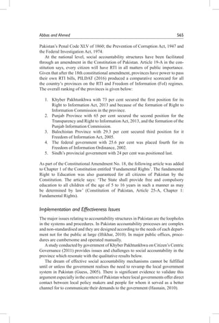 Abbas and Ahmed	565
Pakistan’s Penal Code XLV of 1860; the Prevention of Corruption Act, 1947 and
the Federal Investigation Act, 1974.
At the national level, social accountability structures have been facilitated
through an amendment in the Constitution of Pakistan. Article 19-A in the con-
stitution says, every citizen will have RTI in all matters of public importance.
Given that after the 18th constitutional amendment, provinces have power to pass
their own RTI bills, PILDAT (2016) produced a comparative scorecard for all
the country’s provinces on the RTI and Freedom of Information (FoI) regimes.
The overall ranking of the provinces is given below:
1.	 Khyber Pakhtunkhwa with 73 per cent secured the first position for its
Right to Information Act, 2013 and because of the formation of Right to
Information Commission in the province.
2.	 Punjab Province with 65 per cent secured the second position for the
Transparency and Right to Information Act, 2013, and the formation of the
Punjab Information Commission.
3.	 Balochistan Province with 29.3 per cent secured third position for it
Freedom of Information Act, 2005.
4.	 The federal government with 25.6 per cent was placed fourth for its
Freedom of Information Ordinance, 2002.
5.	 Sindh’s provincial government with 24 per cent was positioned last.
As part of the Constitutional Amendment No. 18, the following article was added
to Chapter 1 of the Constitution entitled ‘Fundamental Rights’. The fundamental
Right to Education was also guaranteed for all citizens of Pakistan by the
Constitution. The article says: ‘The State shall provide free and compulsory
education to all children of the age of 5 to 16 years in such a manner as may
be determined by law’ (Constitution of Pakistan, Article 25-A, Chapter 1:
Fundamental Rights).
Implementation and Effectiveness Issues
The major issues relating to accountability structures in Pakistan are the loopholes
in the systems and procedures. In Pakistan accountability processes are complex
and non-standardised and they are designed according to the needs of each depart-
ment not for the public at large (Iftikhar, 2010). In major public offices, proce-
dures are cumbersome and operated manually.
Astudy conducted by government of Khyber Pakhtunkhwa on Citizen’s Centric
Governance (2011) provides issues and challenges to social accountability in the
province which resonate with the qualitative results below.
The dream of effective social accountability mechanisms cannot be fulfilled
until or unless the government realises the need to revamp the local government
system in Pakistan (Guess, 2005). There is significant evidence to validate this
argument especially in the context of Pakistan where local governments offer direct
contact between local policy makers and people for whom it served as a better
channel for to communicate their demands to the government (Hasnain, 2010).
 