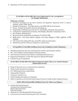 • Maintenance of CNC machines with Hydraulics & Pneumatic.
21-Feb-2006 to 18-Feb-2009 with Varroc Engineering Pvt. Ltd., Aurangabad as
Dy. Manager-Maintenance.
Maintenance activities:
• Preventive maintenance for all critical machines and equipments. Rigorously follow to improve
machines’ uptime, MTBF, MTTR.
• Breakdown maintenance – Gear Shop machines with 840D, 840C & Fanuc Systems.
• Presses - Hydraulic & Pneumatic for hot & cold forging, etc.
• Programming, Troubleshooting of Siemens S7, Allen Bradley, Mitsubishi, Messung PLC’s.
• Configuration, Troubleshooting of Siemens, Allen Bradley, Mitsubishi, Telemechanic VFD’s.
• New machines’ BOM approval.
• Bestowed with the responsibility of auditing for TS 16949 & TPM.
• Break down / root cause analysis analysis, root cause linkages to Pillar, updation of PM
schedule.
• SAP activities like making SAP code, raising PR’s, follow up critical spares.
• Maintenance activities for DG set, Compressors, Cooling Tower.
09-Aug-2004 to 11-Feb-2006 with Bharat Gears Ltd., Faridabad as Leader Maintenance.
• Breakdown maintenance activities of general purpose machine, special purpose machines
• PLC / CNC Hobbing, Turning, Shaping and Shaving machines
• Heat Treatment (Continuous Gas Carburisor, Sealed Quenched Furnace etc.)
• Registering all breakdown, its Why Why analysis & Updating PM schedule
• Calibration as per TS requirement
01-Oct-2002 to 03-July-2004 with Unitherm Engineers Limited, Thane as an Assistant Manager -
Engineering & Services
• Design of Electrical Circuit, conventional power distribution.
• Sizing of cables & protection switchgears
• PLC, MMI programming, troubleshooting
• Preparing Bill of Material
• Training to Customer at site
• Problem handling after handover of equipment
• Hands of experience on Erection & Commissioning of Vacuum, Foundry & Heat Treatment Furnaces.
04-Dec-1995 to 30-Sept-2002 with Bharat Gears Ltd., Thane as an Engineer.
• Erection and Commissioning of
Continuous Gas Carburizing Furnace
Batch Carburizing Furnace
Endo Gas Generator
• Maintenance of Shot Blasting & Shot Penning machine
• Conversion of conventional Electrical panel to PLC automation
 