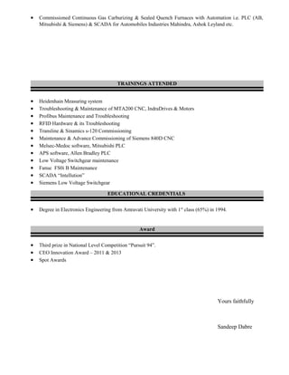 • Commissioned Continuous Gas Carburizing & Sealed Quench Furnaces with Automation i.e. PLC (AB,
Mitsubishi & Siemens) & SCADA for Automobiles Industries Mahindra, Ashok Leyland etc.
TRAININGS ATTENDED
• Heidenhain Measuring system
• Troubleshooting & Maintenance of MTA200 CNC, IndraDrives & Motors
• Profibus Maintenance and Troubleshooting
• RFID Hardware & its Troubleshooting
• Transline & Sinamics s-120 Commissioning
• Maintenance & Advance Commissioning of Siemens 840D CNC
• Melsec-Medoc software, Mitsubishi PLC
• APS software, Allen Bradley PLC
• Low Voltage Switchgear maintenance
• Fanuc FS0i B Maintenance
• SCADA “Intellution”
• Siemens Low Voltage Switchgear
EDUCATIONAL CREDENTIALS
• Degree in Electronics Engineering from Amravati University with 1st
class (65%) in 1994.
Award
• Third prize in National Level Competition “Pursuit 94”.
• CEO Innovation Award – 2011 & 2013
• Spot Awards
Yours faithfully
Sandeep Dabre
 