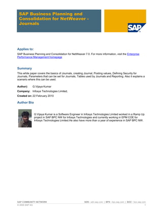 SAP Business Planning and
 Consolidation for NetWeaver -
 Journals




Applies to:
SAP Business Planning and Consolidation for NetWeaver 7.0. For more information, visit the Enterprise
Performance Management homepage



Summary
This white paper covers the basics of Journals, creating Journal, Posting values, Defining Security for
Journals, Parameters that can be set for Journals, Tables used by Journals and Reporting. Also it explains a
scenario where this can be used.

Author):     G.Vijaya Kumar
Company: Infosys Technologies Limited,
Created on: 22 February 2010

Author Bio


              G.Vijaya Kumar is a Software Engineer in Infosys Technologies Limited worked in a Ramp Up
              project in SAP BPC NW for Infosys Technologies and currently working in EPM COE for
              Infosys Technologies Limited.He also have more than a year of experience in SAP BPC NW.




SAP COMMUNITY NETWORK                                   SDN - sdn.sap.com | BPX - bpx.sap.com | BOC - boc.sap.com
© 2009 SAP AG                                                                                                   1
 