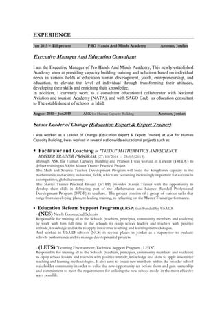 EXPERIENCE
Jun 2015 – Till present PRO Hands And Minds Academy Amman, Jordan
Executive Manager And Education Consultant
I am the Executive Manager of Pro Hands And Minds Academy, This newly-established
Academy aims at providing capacity building training and solutions based on individual
needs in various fields of education human development, youth, entrepreneurship, and
education. to elevate the level of individual through transforming their attitudes,
developing their skills and enriching their knowledge.
In addition, I currently work as a consultant educational collaborator with National
Aviation and tourism Academy (NATA), and with SAGO Grub as education consultant
to The establishment of schools in Irbid.
August 2011 – Jun2015 ASK for Human Capacity Building Amman, Jordan
Senior Leader of Change (Education Expert & Expert Trainer):
I was worked as a Leader of Change (Education Expert & Expert Trainer) at ASK for Human
Capacity Building, I was worked in several nationwide educational projects such as:
 Facilitator and Coaching in "T4EDU" MATHEMATICS AND SCIENCE
MASTER TRAINER PROGRAM. (27/10/2014 - 25/05/2015).
Through ASK for Human Capacity Building and Pearson I was worked in Tatweer (T4EDU) to
deliver training to 500 in Master Trainer Practical Project.
The Math and Science Teacher Development Program will build the Kingdom’s capacity in the
mathematics and science industries, fields, which are becoming increasingly important for success in
a competitive, global economy.
The Master Trainer Practical Project (MTPP) provides Master Trainer with the opportunity to
develop their skills in delivering part of the Mathematics and Science Blended Professional
Development Program (BPDP) to teachers. The project consists of a group of various tasks that
range from developing plans, to leading training, to reflecting on the Master Trainer performance.
 Education Reform Support Program (ERSP) that Funded by USAID.
- (NCS) Newly Constructed Schools
Responsible for training all in the Schools (teachers, principals, community members and students)
by work with him full time in the schools to equip school leaders and teachers with positive
attitude, knowledge and skills to apply innovative teaching and learning methodologies.
And worked in USAID schools (NCS) in several places in Jordan as a supervisor to evaluate
schools performance and to manage developmental projects.
- (LETS) "Learning Environment; Technical Support Program - LETS".
Responsible for training all in the Schools (teachers, principals, community members and students)
to equip school leaders and teachers with positive attitude, knowledge and skills to apply innovative
teaching and learning methodologies. It also aims to create new mindsets within the broader school
stakeholder community in order to value the new opportunity set before them and gain ownership
and commitment to meet the requirements for utilizing the new school model in the most effective
ways possible.
 