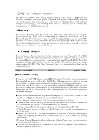 - (CSP) " Civil Society Program Expert Trainers "
This Advanced Facilitation Skills’ Training Program “Training of the Trainer” (TOT) program aims
to enable participants from across Jordan to conduct more effective and interactive facilitation
sessions throughout their training careers. It also works at enhancing their overall facilitation
strategies and techniques, and equipping them with the necessary tools to advance their
implementation of valuable training activities.
- (Data use)
Responsible for training all in the Schools, Field Directorates, and professional in managerial
positions to develop a better sense of understanding and importance for the use of Data in the
Decision Making Process. It is also working to enable Schools, Field Directorates, and central MOE
personnel to understand how to utilize better the queries available through EduWave to assess their
performance comparatively; and identify priorities and corrective actions required to improve
educational services, based on informed decisions.
 Content Developer
I am working as a Content Developer for the training courses and Programs for the USAID
Programs in Jordan. One of the most important training courses targets the early grades teachers
for Math and Science, which concentrates on enhancing their capabilities and skills by the modern
strategies in teaching Math and Sciences for the Early Grades. This training program was prepared
in cooperation with ADEC (Abu Dhabi Education Center) to be implement in the EAU and the
Arabian Gulf Area.
Jan 2008 – August 2011 CADER Amman, Jordan
(Senior Master Trainer)
During my work with CADER as a Lecturer ITC (Information Technology and Communication)
Diploma which is a higher certificate after the BA. This Diploma concentrates on how to integrate
the Technology in Education and introducing new and creative ways in teaching Pedagogies.
On the same time, I was a Senior Lecturer in the School Management Diploma, which is a higher
Diploma Certificate, which concentrates on introducing creative ways in School Leadership, School
Management and the art of communication. This Diploma targeting the Education Leaderships and
the Schools’ Principals.
 Master trainer and lecturer in the High Education Diploma “ICT in education” which has been
awarded by his Highness Prince Hassan for Scientific Excellence
 Master Trainer / Change Agent for Arab Development and Education Reform.
 Training in service and pre service, Jordanian teachers hired by Jordanian Ministry of education on
the latest methods and strategies of teaching, evaluation, and planning.
 Training Jordanian Ministry of education supervisors on coaching and leadership skills.
 Training Jordanian Ministry of education schools teachers & principals on management and
leadership skills.
 Instructor in (HED in ICT) the programs capitalize on new ways of teaching and learning in
addition to integrating information and communication (ICT) tools to create rich learning
environments.
 Preparing Training Materials in different educational subjects. (Plans, power point presentations,
questionnaires, and handouts).
 Teaching Main requirements and curriculum of high education diploma in information and
communications technology (ICT).
 