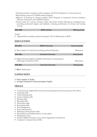  Training teachers to integrate modern pedagogy with ICT & implement it in their classroom.
 Developing content for CADER training programs.
 Director of Training for Trainers program (TOT Program) in cooperation between Jordanian
Ministry of Education and CADER Company.
 Team Leader for a group of trainers where main duties include following up managerial tasks,
providing professional support and feedback, evaluating performance on lectures and training
sessions.
2004-2008 MOE/ Jordan Mafraq, Jordan
Teacher
 . Responsible for teaching students from grade 4 till 12, Mathematics in MOE.
EDUCATION
2011-2013 WISE University Amman, Jordan
 Master degree in Curricula and teaching methods/Education Distinction
2005-2006 Yarmouk University Irbid, Jordan
 Higher Education Diploma (HED) in Information Communication
Technology in Education (ICT) Distinction
1998-2002 Yarmouk University Irbid, Jordan
 BA in Mathematics
LANGUAGES
 Native speaker of Arabic
 Average command of written and spoken English
SKILLS
 Communication: Highly Motivated in Social and Interpersonal Communication with Others.
 Leadership skills.
 Critical thinking skills.
 Creative thinking skills.
 Planning skills.
 Reporting skills.
 Presentation skills.
 Researching skills.
 Time Management.
 Work under pressure.
 Marketing and Negotiation skills.
 Development and implementation of action plans.
 Management teams.
 Internet: Skillful in Internet Access and its Applications in Education.
 Computers: Computer literate Skills.
 