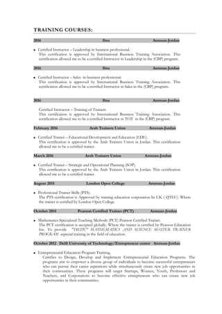 TRAINING COURSES:
2016 Ibta Amman-Jordan
 Certified Instructor – Leadership in business professional.
This certification is approved by International Business Training Association. This
certification allowed me to be a certified Instructor in Leadership in the (CBP) program.
2016 Ibta Amman-Jordan
 Certified Instructor – Sales in business professional.
This certification is approved by International Business Training Association. This
certification allowed me to be a certified Instructor in Sales in the (CBP) program.
2016 Ibta Amman-Jordan
Certified Instructor – Training of Trainers
This certification is approved by International Business Training Association. This
certification allowed me to be a certified Instructor in TOT in the (CBP) program.
February 2016 Arab Trainers Union Amman-Jordan
 Certified Trainer – Educational Development and Education (EDE).
This certification is approved by the Arab Trainers Union in Jordan. This certification
allowed me to be a certified trainer.
March 2016 Arab Trainers Union Amman-Jordan
 Certified Trainer – Strategic and Operational Planning (SOP).
This certification is approved by the Arab Trainers Union in Jordan. This certification
allowed me to be a certified trainer.
August 2015 London Open College Amman-Jordan
 Professional Trainer Skills (PTS).
The PTS certification is Approved by training education corporation In UK ( QTEC). Where
the trainer is certified by London Open College.
October 2014 Pearson Certified Trainer (PCT) Amman-Jordan
 Mathematics Specialized Teaching Methods (PCT) Pearson Certified Trainer.
The PCT certification is accepted globally. Where the trainer is certified by Pearson Education
Inc. To provide "T4EDU" MATHEMATICS AND SCIENCE MASTER TRAINER
PROGRAM aspecial training in the field of education.
October 2012 Delft University of Technology/Entrepreneur center Amman-Jordan
 Entrepreneurial Education Program Training.
Certifies to Design, Develop and Implement Entrepreneurial Education Programs. The
programs aim to empower a diverse group of individuals to become successful entrepreneurs
who can pursue their career aspirations while simultaneously create new job opportunities in
their communities. These programs will target Startups, Women, Youth, Professors and
Teachers, and Corporations to become effective entrepreneurs who can create new job
opportunities in their communities.
 
