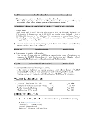 Mar 2011 Jordan River Foundation Amman-Jordan
 “Eliminating Abuse in Schools” Training by Jordan River Foundation.
Attended a 3-day training that focused on identifying the concept of abuse, its types and forms, and
discussed the issue of how to make the school a safe environment for children.
Jan- July 2008 INHOLLAND University & CADER Jordan & The Netherlands
 Master Trainer
Dutch tutors hold six-month intensive training course from INHOLLAND University and
CADER tutors in Jordan from Jan till July 2008. The training course included 14 days in
INHOLLAND University in The Netherlands. The training aimed at creating Change Agents in
Education by promoting their different skills such as communication skills, metacognitive skills,
pedagogical skills, and leadership skills.
 Innovation and renovation in training techniques / with the international freelancer Han Rakelts /
Under the Umbrella of NUFFIC / CADER.
August 2008 Sansa International Amman-Jordan
 Organizational Monitoring and Evaluation
Part one of a 9-day-training on establishing a comprehensive system of monitoring and
evaluation for CADER (ChangeAgent for Arab Development and Education Reform)
presented by Ms. Lisette Gast from Sansa International, The Netherlands.
May 2008 Kirin International Consultancy Amman-Jordan
 Creativity and Innovations in Training and Learning
- 3-day-training on facilitation and training techniques for the Master Trainers of CADER
presented by Dr. Han Rakels from Kirin International Consultancy, The Netherlands.
- Training course in new pedagogies and ICT in education / INHOLLAND University.
AWARDS & EXCELLENCE
- El Hassan Youth Award Gold Level. HYA Jon 2004
- Certificate of Excellence in university activities Y.U Jon 2004
- Number One in the Marketing CADER Aug 2009
- The Employee Of The Month CADER Aug 2010
REFEREES PERSONS
1- Name: Dr. Fadi Nayef Bani Mostafa/Educational Expert specialist/ Sharek Academy
E-mail: nwartomri@yahoo.com
Telephone: 077 733 0864 (Mobile)
Address: Amman / Jordan
Relations: A colleague at work since 5 years
 
