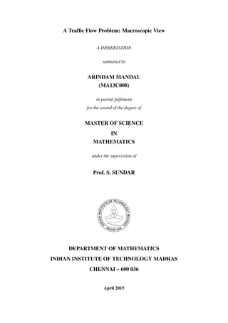 A Trafﬁc Flow Problem: Macroscopic View
A DISSERTATION
submitted by
ARINDAM MANDAL
(MA13C008)
in partial fulﬁlment
for the award of the degree of
MASTER OF SCIENCE
IN
MATHEMATICS
under the supervision of
Prof. S. SUNDAR
DEPARTMENT OF MATHEMATICS
INDIAN INSTITUTE OF TECHNOLOGY MADRAS
CHENNAI – 600 036
April 2015
 