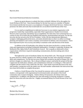 March 8, 2016
Dear Greek WeekAward Selection Committee,
It gives me great pleasure to submit this letter on behalf of Kelsey Orf as she applies for
Greek Woman of the Year. I have knownKelsey for the last four years as a member of Student
Government and the last twoyears as an employee of Campus Life & Event Services. I believe she
possesses the skills and traits that would make her an excellent Greek Woman of the Year.
It is no small accomplishment to dedicate fouryears to one student organization with
progressive leadership responsibility, especially if that organization is Student Government.
However,that is precisely what Kelsey has accomplished. Overthis time I have witnessed her in a
variety of roles; all of whichshe has handled with maturity, professionalism and poise. For the last
twoyear she has served as the SG Vice President. In this role she demonstrates diplomacy,
navigates challenging political decisions, articulates detailed data to others to utilize in strategic
planning and initiatives and creates a seamless environment fordebates and conversations. I have
been impressed by her wit,accuracy and ability to maintain order and direction of the Senate.
In addition to her SG leadership roles, Kelsey has also been involvedin a variety of other
clubs and organizations including Presidential Ambassadors, President’s Leadership Academy, HR
Redhawks Club, Alpha Delta Pi and Panhellenic Council. She is equally as dedicated to these
organizations whichhave required outstanding communication, decision making and critical
thinking skills.
Throughout her years at Southeast, Kelsey has alwaysheld a job. This may get overlooked
by some; however,I think it speaks to her ability to manage her time and to develop workplace
skills and competencies. For the last twoyears, Kelsey has workedon my staff in Campus Life. Her
job here changes on a daily basis. She is alwayswilling to jump in and tackle the projectof the day.
I appreciate her dedication, initiative, and commitment to what she is working on. If the task isn’t
complete and she needs to stay a little late, she does. If she needs to provide direction to the next
staff member coming into work,she makes sure the staff member understands the instructions that
have been left forthem to complete the project.
I believe a Greek Woman of the Year should be someone whois well-rounded, a good
student, a strong leader with organizational involvementinside and outside of the Greek
community and a woman of integrity. I believe Kelsey Orf possesses all of these traits and
competencies. In addition, she dedicates her time and energy toensuring Southeast is a better
place for those who willcome after her. I highly recommend Kelsey for Greek Woman of the Year.
Sincerely,
Michele Irby, Director
Campus Life & EventServices
 