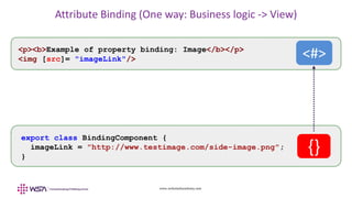 www.webstackacademy.com
Attribute Binding (One way: Business logic -> View)
export class BindingComponent {
imageLink = "http://www.testimage.com/side-image.png";
}
<p><b>Example of property binding: Image</b></p>
<img [src]= "imageLink"/>
{}
<#>
 