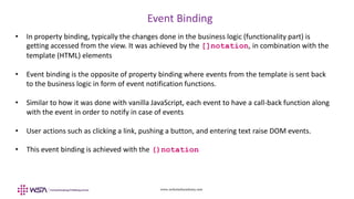 www.webstackacademy.com
Event Binding
• In property binding, typically the changes done in the business logic (functionality part) is
getting accessed from the view. It was achieved by the []notation, in combination with the
template (HTML) elements
• Event binding is the opposite of property binding where events from the template is sent back
to the business logic in form of event notification functions.
• Similar to how it was done with vanilla JavaScript, each event to have a call-back function along
with the event in order to notify in case of events
• User actions such as clicking a link, pushing a button, and entering text raise DOM events.
• This event binding is achieved with the ()notation
 