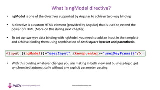 www.webstackacademy.com
What is ngModel directive?
• ngModel is one of the directives supported by Angular to achieve two-way binding
• A directive is a custom HTML element (provided by Angular) that is used to extend the
power of HTML (More on this during next chapter)
• To set up two-way data binding with ngModel, you need to add an input in the template
and achieve binding them using combination of both square bracket and parenthesis
• With this binding whatever changes you are making in both view and business-logic get
synchronized automatically without any explicit parameter passing
<input [(ngModel)]="userInput" (keyup.enter)="userKeyPress()"/>
 