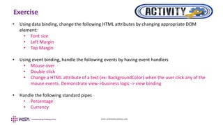 www.webstackacademy.com
Exercise
• Using data binding, change the following HTML attributes by changing appropriate DOM
element:
• Font size
• Left Margin
• Top Margin
• Using event binding, handle the following events by having event handlers
• Mouse over
• Double click
• Change a HTML attribute of a text (ex: BackgroundColor) when the user click any of the
mouse events. Demonstrate view->business logic -> view binding
• Handle the following standard pipes
• Percentage
• Currency
 