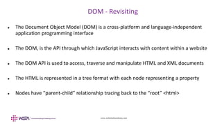www.webstackacademy.com
DOM - Revisiting
 The Document Object Model (DOM) is a cross-platform and language-independent
application programming interface
 The DOM, is the API through which JavaScript interacts with content within a website
 The DOM API is used to access, traverse and manipulate HTML and XML documents
 The HTML is represented in a tree format with each node representing a property
 Nodes have “parent-child” relationship tracing back to the “root” <html>
 
