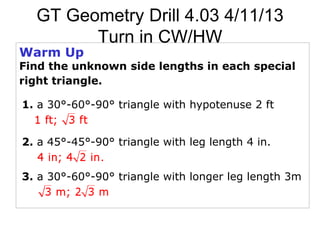 GT Geometry Drill 4.03 4/11/13
        Turn in CW/HW
Warm Up
Find the unknown side lengths in each special
right triangle.

1. a 30°-60°-90° triangle with hypotenuse 2 ft


2. a 45°-45°-90° triangle with leg length 4 in.


3. a 30°-60°-90° triangle with longer leg length 3m
 