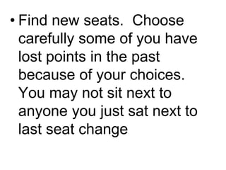 • Find new seats. Choose
carefully some of you have
lost points in the past
because of your choices.
You may not sit next to
anyone you just sat next to
last seat change
 