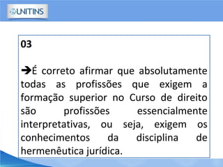 03
É correto afirmar que absolutamente
todas as profissões que exigem a
formação superior no Curso de direito
são profissões essencialmente
interpretativas, ou seja, exigem os
conhecimentos da disciplina de
hermenêutica jurídica.
 